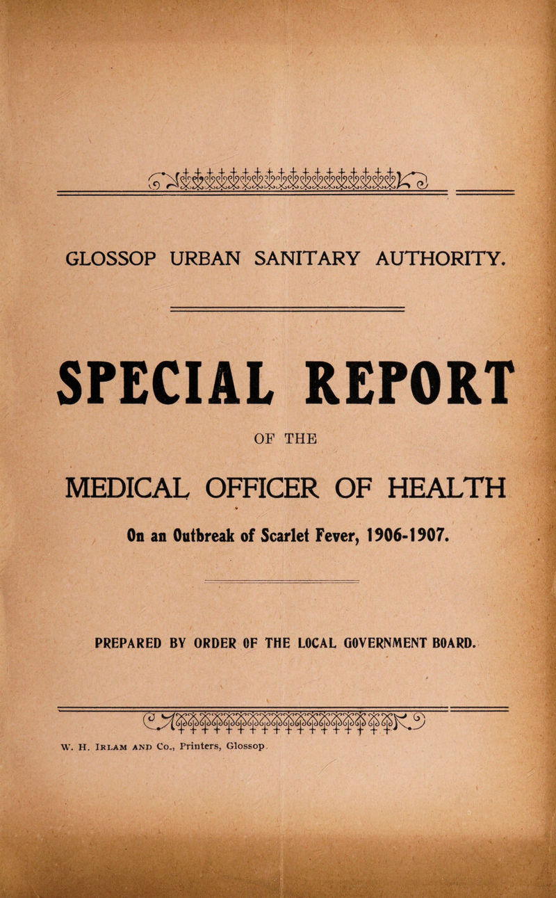 SPECIAL REPORT OF THE MEDICAL OFFICER OF HEALTH On an Outbreak of Scarlet Fever, 1906-1907. PREPARED BY ORDER OF THE LOCAL GOVERNMENT BOARD. W. H. Irlam and Co., Printers, Glossop.