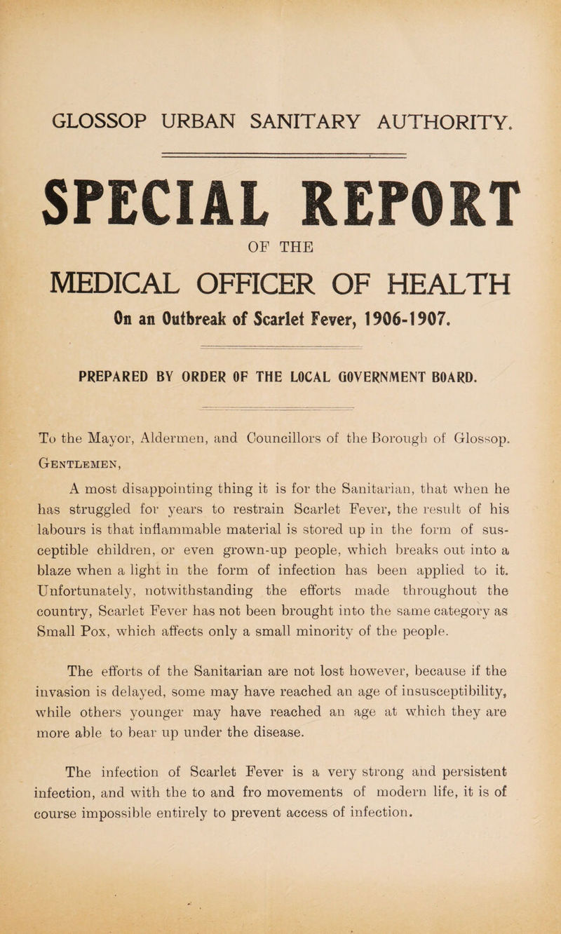 SPECIAL REPORT OF THE MEDICAL OFFICER OF HEALTH On an Outbreak of Scarlet Fever, 1906-1907. PREPARED BY ORDER OF THE LOCAL GOVERNMENT BOARD. To the Mayor, Aldermen, and Councillors of the Borough of Glossop. Gentlemen, A most disappointing thing it is for the Sanitarian, that when he has struggled for years to restrain Scarlet Fever, the result of his labours is that inflammable material is stored up in the form of sus¬ ceptible children, or even grown-up people, which breaks out into a blaze when a light in the form of infection has been applied to it. Unfortunately, notwithstanding the efforts made throughout the country, Scarlet Fever has not been brought into the same category as Small Pox, which affects only a small minority of the people. The efforts of the Sanitarian are not lost however, because if the invasion is delayed, some may have reached an age of insusceptibility, while others younger may have reached an age at which they are more able to bear up under the disease. The infection of Scarlet Fever is a very strong and persistent infection, and with the to and fro movements of modern life, it is of course impossible entirely to prevent access of infection.