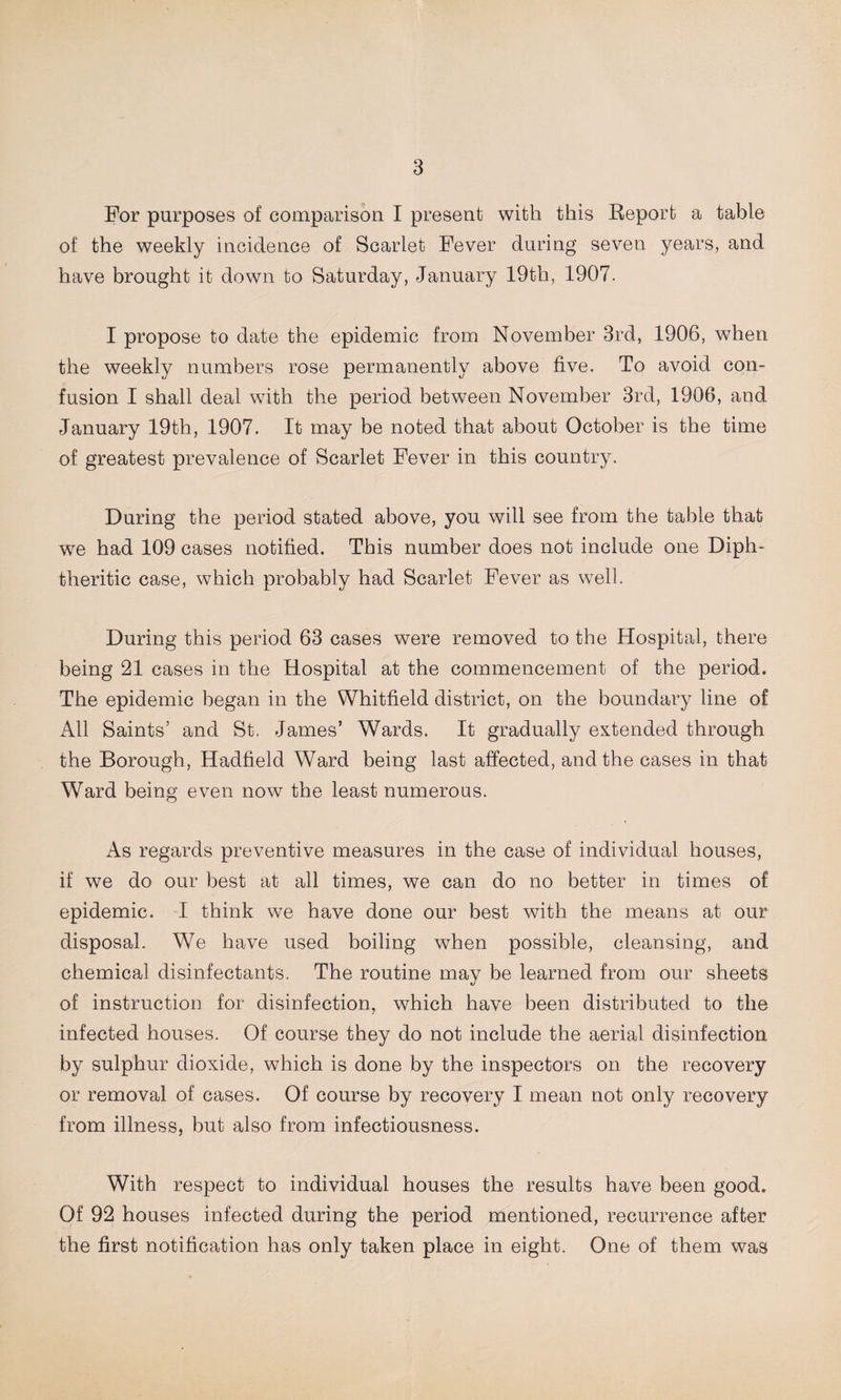 For purposes of comparison I present with this Report a table of the weekly incidence of Scarlet Fever during seven years, and have brought it down to Saturday, January 19th, 1907. I propose to date the epidemic from November 3rd, 1906, when the weekly numbers rose permanently above five. To avoid con¬ fusion I shall deal with the period between November 3rd, 1906, and. January 19th, 1907. It may be noted that about October is the time of greatest prevalence of Scarlet Fever in this country. During the period stated above, you will see from the table that we had 109 cases notified. This number does not include one Diph¬ theritic case, which probably had Scarlet Fever as well. During this period 63 cases were removed to the Hospital, there being 21 cases in the Hospital at the commencement of the period. The epidemic began in the Whitfield district, on the boundary line of All Saints’ and St. James’ Wards. It gradually extended through the Borough, Hadfield Ward being last affected, and the cases in that Ward being even now the least numerous. As regards preventive measures in the case of individual houses, if we do our best at all times, we can do no better in times of epidemic. I think we have done our best with the means at our disposal. We have used boiling when possible, cleansing, and chemical disinfectants. The routine may be learned from our sheets of instruction for disinfection, which have been distributed to the infected houses. Of course they do not include the aerial disinfection by sulphur dioxide, which is done by the inspectors on the recovery or removal of cases. Of course by recovery I mean not only recovery from illness, but also from infectiousness. With respect to individual houses the results have been good. Of 92 houses infected during the period mentioned, recurrence after the first notification has only taken place in eight. One of them was