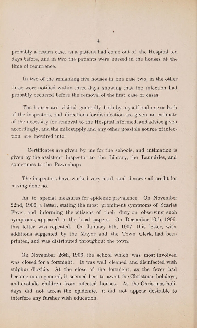 # probably a return case, as a patient had come out of the Hospital ten days before, and in two the patients were nursed in the houses at the time of recurrence. In two of the remaining five houses in one case two, in the other three were notified within three days, showing that the infection had probably occurred before the removal of the first case or cases. The houses are visited generally both by myself and one or both of the inspectors, and directions for disinfection are given, an estimate of the necessity for removal to the Hospital is formed, and advice given accordingly, and the milk supply and any other possible source of infec¬ tion are inquired into. Certificates are given by me for the schools, and intimation is given by the assistant inspector to the Library, the Laundries, and sometimes to the Pawnshops The inspectors have worked very hard, and deserve all credit for having done so. As to special measures for epidemic prevalence. On November 22nd, 1906, a letter, stating the most prominent symptoms of Scarlet Fever, and informing the citizens of their duty on observing such symptoms, appeared in the local papers. On December 10th, 1906, this letter was repeated. On January 9th, 1907, this letter, with additions suggested by the Mayor and the Town Clerk, had been printed, and was distributed throughout the town. On November 26th, 1906, the school which was most involved was closed for a fortnight. It was well cleaned and disinfected with sulphur dioxide. At the close of the fortnight, as the fever had become more general, it seemed best to await the Christmas holidays, and exclude children from infected houses. As the Christmas holi¬ days did not arrest the epidemic, it did not appear desirable to interfere any further with education.