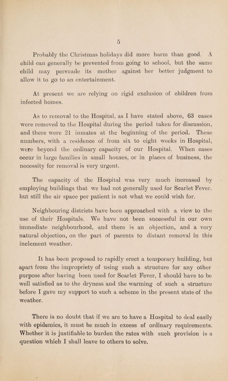 Probably the Christmas holidays did more harm than good. A child can generally be prevented from going to school, but the same child may persuade its mother against her better judgment to allow it to go to an entertainment. At present we are relying on rigid exclusion of children from infected homes. As to removal to the Hospital, as I have stated above, 63 cases were removed to the Hospital during the period taken for discussion, and there were 21 inmates at the beginning of the period. These numbers, with a residence of from six to eight weeks in Hospital, were beyond the ordinary capacity of our Hospital. When cases occur in large families in small houses, or in places of business, the necessity for removal is very urgent. The capacity of the Hospital was very much increased by employing buildings that we had not generally used for Scarlet Fever, but still the air space per patient is not what we could wish for. Neighbouring districts have been approached with a view to the use of their Hospitals. We have not been successful in our own immediate neighbourhood, and there is an objection, and a very natural objection, on the part of parents to distant removal in this inclement weather. It has been proposed to rapidly erect a temporary building, but apart from the impropriety of using such a structure for any other purpose after having been used for Scarlet Fever, I should have to be well satisfied as to the dryness and the warming of such a structure before I gave my support to such a scheme in the present state of the weather. There is no doubt that if we are to have a Hospital to deal easily with epidemics, it must be much in excess of ordinary requirements. Whether it is justifiable to burden the rates with such provision is a question which I shall leave to others to solve.