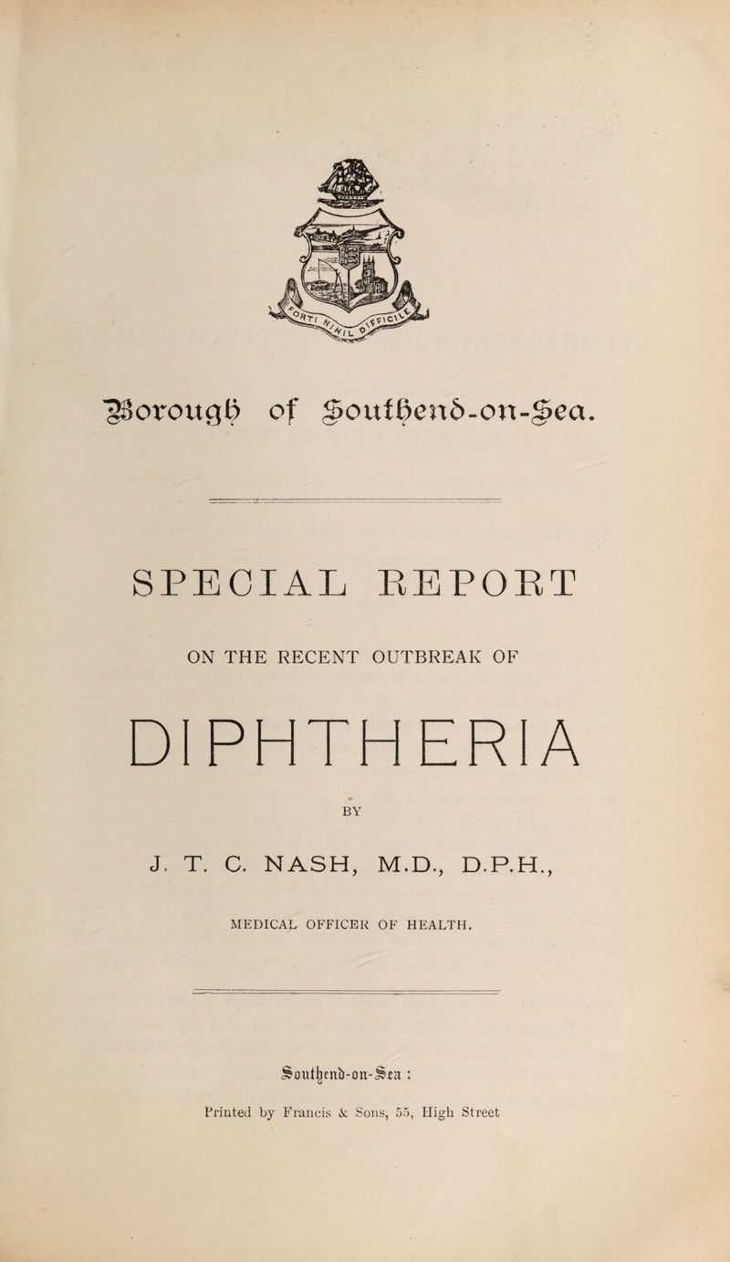 f^orougb of <5out^>end-on-g>ea. SPECIAL REPORT ON THE RECENT OUTBREAK OF DIPHTHERIA BY J. T. C. NASH, M.D., D.P.H., MEDICAL OFFICER OF HEALTH. ^mUjjenb-on-Jlea : Printed by Francis k Sons, 55, High Street