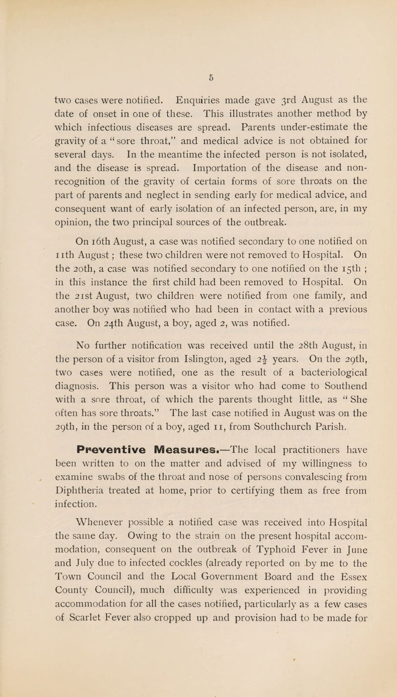 two cases were notified. Enquiries made gave 3rd August as the date of onset in one of these. This illustrates another method by which infectious diseases are spread. Parents under-estimate the gravity of a “ sore throat,” and medical advice is not obtained for several days. In the meantime the infected person is not isolated, and the disease is spread. Importation of the disease and non¬ recognition of the gravity of certain forms of sore throats on the part of parents and neglect in sending early for medical advice, and consequent want of early isolation of an infected person, are, in my opinion, the two principal sources of the outbreak. On 16th August, a case was notified secondary to one notified on nth August; these two children were not removed to Hospital. On the 20th, a case was notified secondary to one notified on the 15th ; in this instance the first child had been removed to Hospital. On the 21st August, two children were notified from one family, and another boy was notified who had been in contact with a previous case. On 24th August, a boy, aged 2, was notified. No further notification was received until the 28th August, in the person of a visitor from Islington, aged 2\ years. On the 29th, two cases were notified, one as the result of a bacteriological diagnosis. This person was a visitor who had come to Southend with a sore throat, of which the parents thought little, as “ She often has sore throats.” The last case notified in August wxis on the 29th, in the person of a boy, aged 11, from Southchurch Parish. Preventive Measures.—The local practitioners have been written to on the matter and advised of my willingness to examine swabs of the throat and nose of persons convalescing from Diphtheria treated at home, prior to certifying them as free from infection. Whenever possible a notified case was received into Hospital the same day. Owing to the strain on the present hospital accom¬ modation, consequent on the outbreak of Typhoid Fever in June and July due to infected cockles (already reported on by me to the Town Council and the Local Government Board and the Essex County Council), much difficulty was experienced in providing accommodation for all the cases notified, particularly as a few cases of Scarlet Fever also cropped up and provision had to be made for