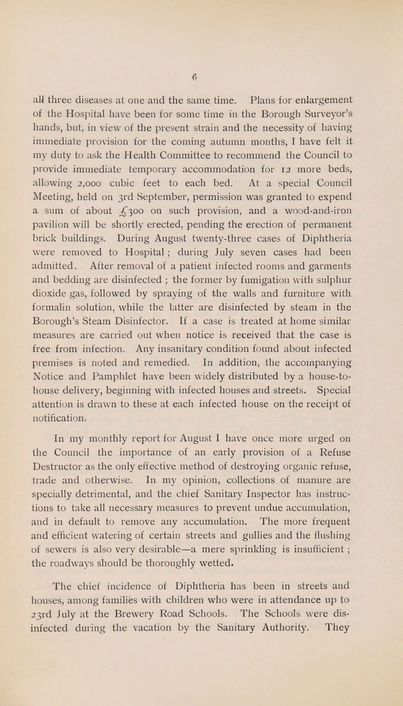 all three diseases at one and the same time. Plans for enlargement of the Hospital have been for some time in the Borough Surveyor’s hands, but, in view of the present strain and the necessity of having immediate provision for the coming autumn months, I have felt it my duty to ask the Health Committee to recommend the Council to provide immediate temporary accommodation for 12 more beds, allowing 2,000 cubic feet to each bed. At a special Council Meeting, held on 3rd September, permission was granted to expend a sum of about ^300 on such provision, and a wood-and-iron pavilion will be shortly erected, pending the erection of permanent brick buildings. During August twenty-three cases of Diphtheria were removed to Hospital ; during July seven cases had been admitted. After removal of a patient infected rooms and garments and bedding are disinfected ; the former by fumigation with sulphur dioxide gas, followed by spraying of the walls and furniture with formalin solution, while the latter are disinfected by steam in the Borough’s Steam Disinfector. If a case is treated at home similar measures are carried out when notice is received that the case is free from infection. Any insanitary condition found about infected premises is noted and remedied. In addition, the accompanying Notice and Pamphlet have been widely distributed by a house-to- house delivery, beginning with infected houses and streets. Special attention is drawn to these at each infected house on the receipt of notification. In my monthly report for August I have once more urged on the Council the importance of an early provision of a Refuse Destructor as the only effective method of destroying organic refuse, trade and otherwise. In my opinion, collections of manure are specially detrimental, and the chief Sanitary Inspector has instruc¬ tions to take all necessary measures to prevent undue accumulation, and in default to remove any accumulation. The more frequent and efficient watering of certain streets and gullies and the flushing of sewers is also very desirable—a mere sprinkling is insufficient ; the roadways should be thoroughly wetted. The chief incidence of Diphtheria has been in streets and houses, among families with children who were in attendance up to 23rd July at the Brewery Road Schools. The Schools were dis¬ infected during the vacation by the Sanitary Authority. They