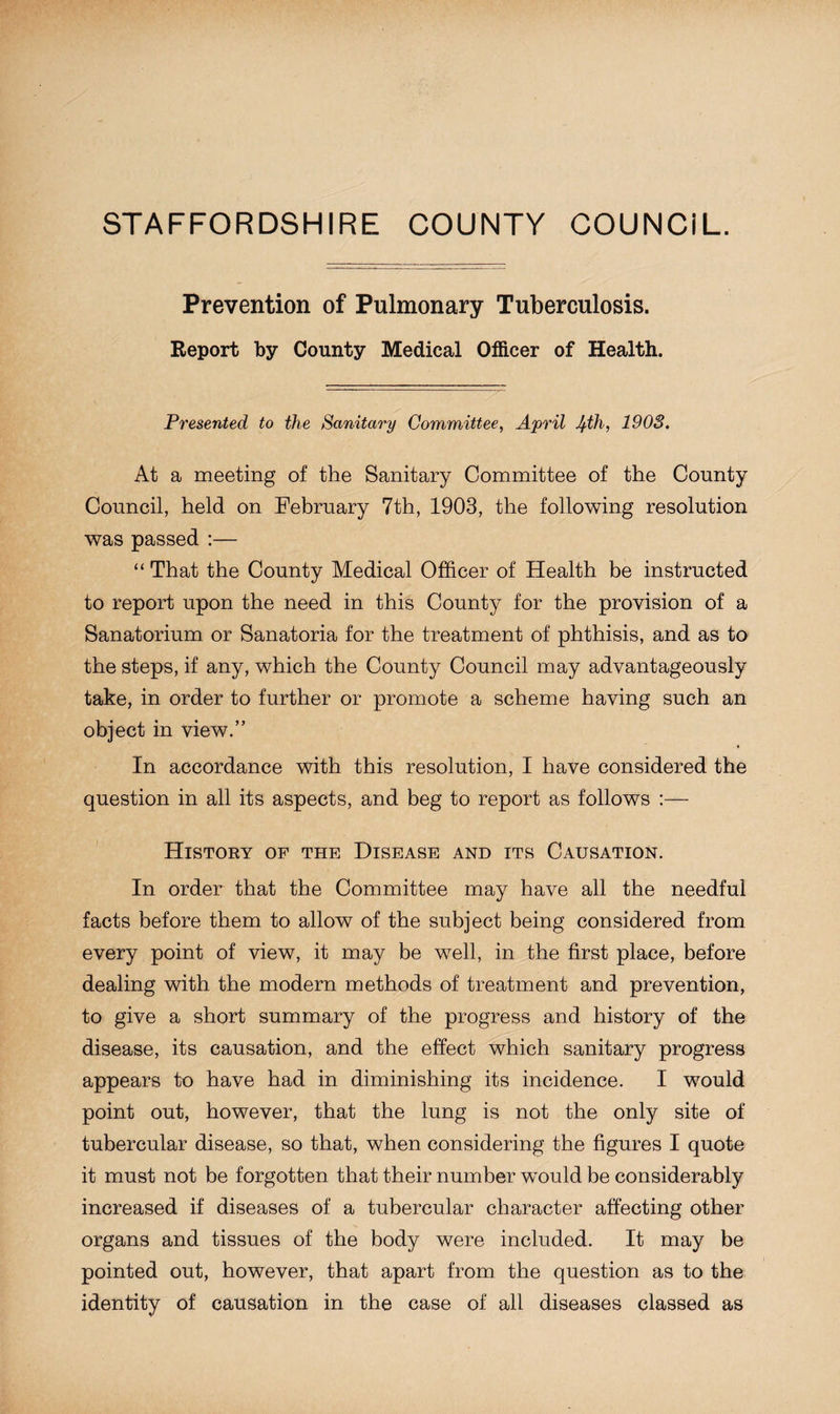 STAFFORDSHIRE COUNTY COUNCIL. Prevention of Pulmonary Tuberculosis. Report by County Medical Officer of Health. Presented to the Sanitary Committee, April Ifth, 1903. At a meeting of the Sanitary Committee of the County Council, held on February 7th, 1903, the following resolution was passed :— “ That the County Medical Officer of Health be instructed to report upon the need in this County for the provision of a Sanatorium or Sanatoria for the treatment of phthisis, and as to the steps, if any, which the County Council may advantageously take, in order to further or promote a scheme having such an object in view.” In accordance with this resolution, I have considered the question in all its aspects, and beg to report as follows :— History of the Disease and its Causation. In order that the Committee may have all the needful facts before them to allow of the subject being considered from every point of view, it may be well, in the first place, before dealing with the modern methods of treatment and prevention, to give a short summary of the progress and history of the disease, its causation, and the effect which sanitary progress appears to have had in diminishing its incidence. I would point out, however, that the lung is not the only site of tubercular disease, so that, when considering the figures I quote it must not be forgotten that their number would be considerably increased if diseases of a tubercular character affecting other organs and tissues of the body were included. It may be pointed out, however, that apart from the question as to the identity of causation in the case of all diseases classed as