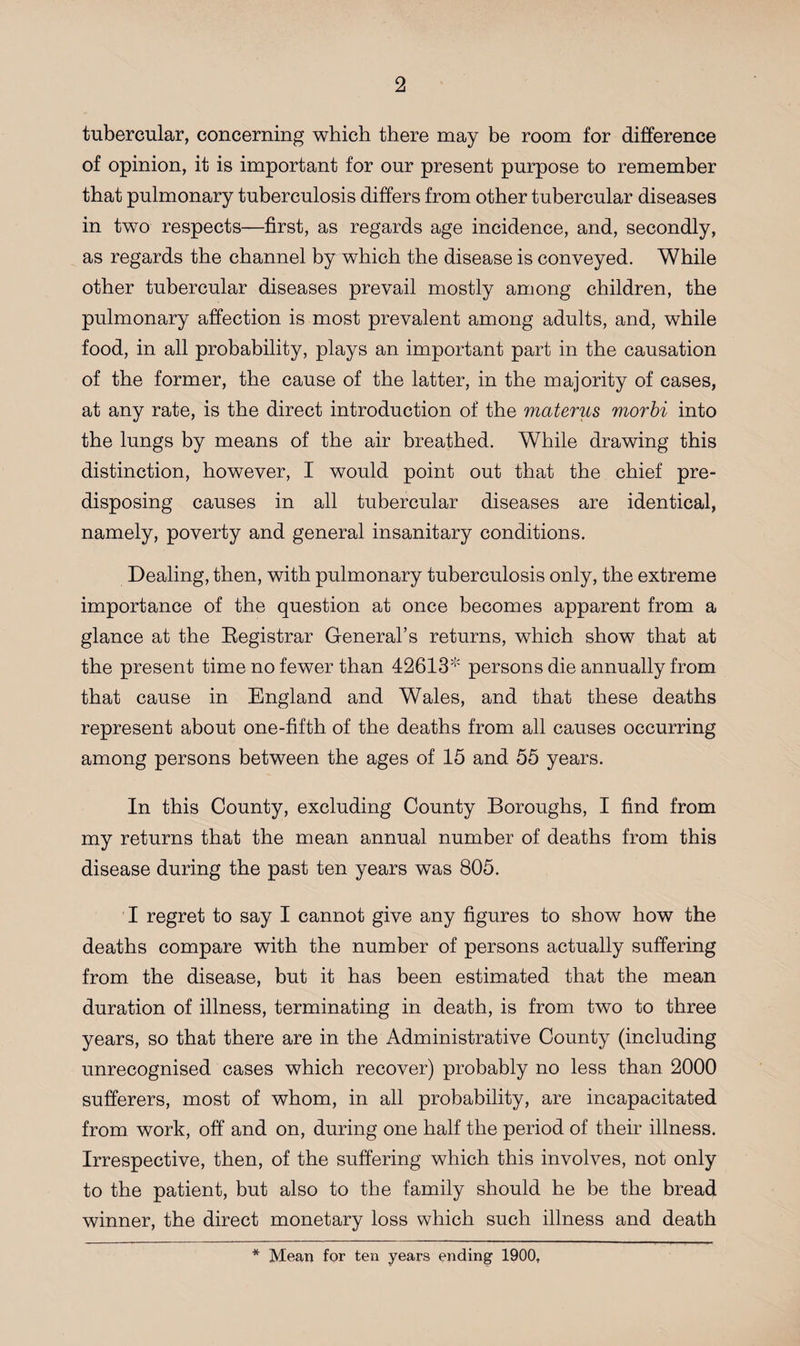 tubercular, concerning which there may be room for difference of opinion, it is important for our present purpose to remember that pulmonary tuberculosis differs from other tubercular diseases in two respects—first, as regards age incidence, and, secondly, as regards the channel by which the disease is conveyed. While other tubercular diseases prevail mostly among children, the pulmonary affection is most prevalent among adults, and, while food, in all probability, plays an important part in the causation of the former, the cause of the latter, in the majority of cases, at any rate, is the direct introduction of the materus morbi into the lungs by means of the air breathed. While drawing this distinction, however, I would point out that the chief pre¬ disposing causes in all tubercular diseases are identical, namely, poverty and general insanitary conditions. Dealing, then, with pulmonary tuberculosis only, the extreme importance of the question at once becomes apparent from a glance at the Registrar General’s returns, which show that at the present time no fewer than 42613* persons die annually from that cause in England and Wales, and that these deaths represent about one-fifth of the deaths from all causes occurring among persons between the ages of 15 and 55 years. In this County, excluding County Boroughs, I find from my returns that the mean annual number of deaths from this disease during the past ten years was 805. I regret to say I cannot give any figures to show how the deaths compare with the number of persons actually suffering from the disease, but it has been estimated that the mean duration of illness, terminating in death, is from two to three years, so that there are in the Administrative County (including unrecognised cases which recover) probably no less than 2000 sufferers, most of whom, in all probability, are incapacitated from work, off and on, during one half the period of their illness. Irrespective, then, of the suffering which this involves, not only to the patient, but also to the family should he be the bread winner, the direct monetary loss which such illness and death * Mean for ten years ending 1900,