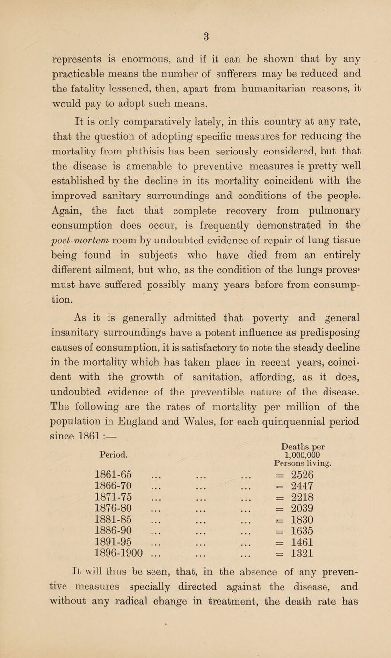 represents is enormous, and if it can be shown that by any practicable means the number of sufferers may be reduced and the fatality lessened, then, apart from humanitarian reasons, it would pay to adopt such means. It is only comparatively lately, in this country at any rate, that the question of adopting specific measures for reducing the mortality from phthisis has been seriously considered, but that the disease is amenable to preventive measures is pretty well established by the decline in its mortality coincident with the improved sanitary surroundings and conditions of the people. Again, the fact that complete recovery from pulmonary consumption does occur, is frequently demonstrated in the post-mortem room by undoubted evidence of repair of lung tissue being found in subjects who have died from an entirely different ailment, but who, as the condition of the lungs proves’ must have suffered possibly many years before from consump¬ tion. As it is generally admitted that poverty and general insanitary surroundings have a potent influence as predisposing causes of consumption, it is satisfactory to note the steady decline in the mortality which has taken place in recent years, coinci¬ dent with the growth of sanitation, affording, as it does, undoubted evidence of the preventible nature of the disease. The following are the rates of mortality per million of the population in England and Wales, for each quinquennial period since 1861:— Period. 1861-65 1866-70 1871-75 1876-80 1881-85 1886-90 1891-95 1896-1900 Deaths per 1,000,000 Persons living. = 2526 = 2417 = 2218 = 2039 = 1830 - 1635 = 1461 = 1321 It will thus be seen, that, in the absence of any preven¬ tive measures specially directed against the disease, and without any radical change in treatment, the death rate has