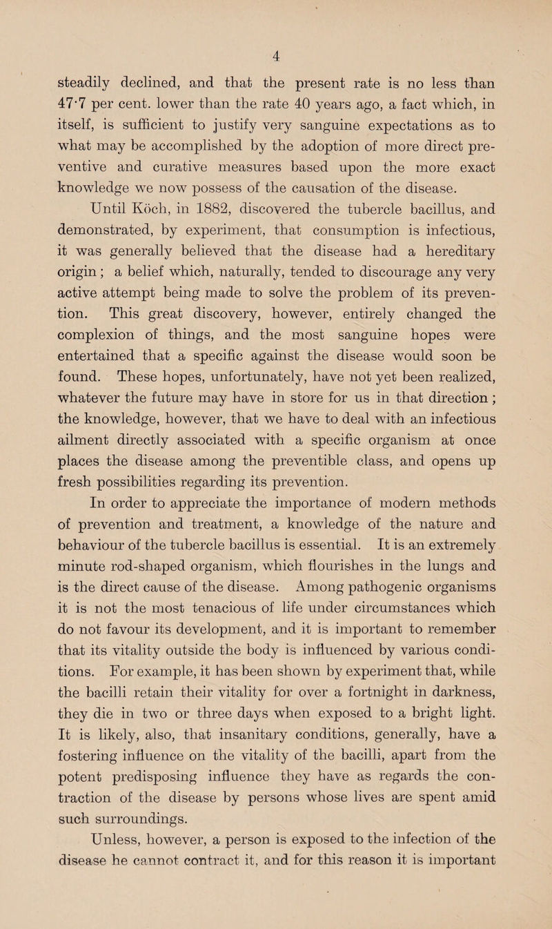 steadily declined, and that the present rate is no less than 47'7 per cent, lower than the rate 40 years ago, a fact which, in itself, is sufficient to justify very sanguine expectations as to what may be accomplished by the adoption of more direct pre¬ ventive and curative measures based upon the more exact knowledge we now possess of the causation of the disease. Until Koch, in 1882, discovered the tubercle bacillus, and demonstrated, by experiment, that consumption is infectious, it was generally believed that the disease had a hereditary origin ; a belief which, naturally, tended to discourage any very active attempt being made to solve the problem of its preven¬ tion. This great discovery, however, entirely changed the complexion of things, and the most sanguine hopes were entertained that a specific against the disease would soon be found. These hopes, unfortunately, have not yet been realized, whatever the future may have in store for us in that direction; the knowledge, however, that we have to deal with an infectious ailment directly associated with a specific organism at once places the disease among the preventible class, and opens up fresh possibilities regarding its prevention. In order to appreciate the importance of modern methods of prevention and treatment, a knowledge of the nature and behaviour of the tubercle bacillus is essential. It is an extremely minute rod-shaped organism, which flourishes in the lungs and is the direct cause of the disease. Among pathogenic organisms it is not the most tenacious of life under circumstances which do not favour its development, and it is important to remember that its vitality outside the body is influenced by various condi¬ tions. For example, it has been shown by experiment that, while the bacilli retain their vitality for over a fortnight in darkness, they die in two or three days when exposed to a bright light. It is likely, also, that insanitary conditions, generally, have a fostering influence on the vitality of the bacilli, apart from the potent predisposing influence they have as regards the con¬ traction of the disease by persons whose lives are spent amid such surroundings. Unless, however, a person is exposed to the infection of the disease he cannot contract it, and for this reason it is important