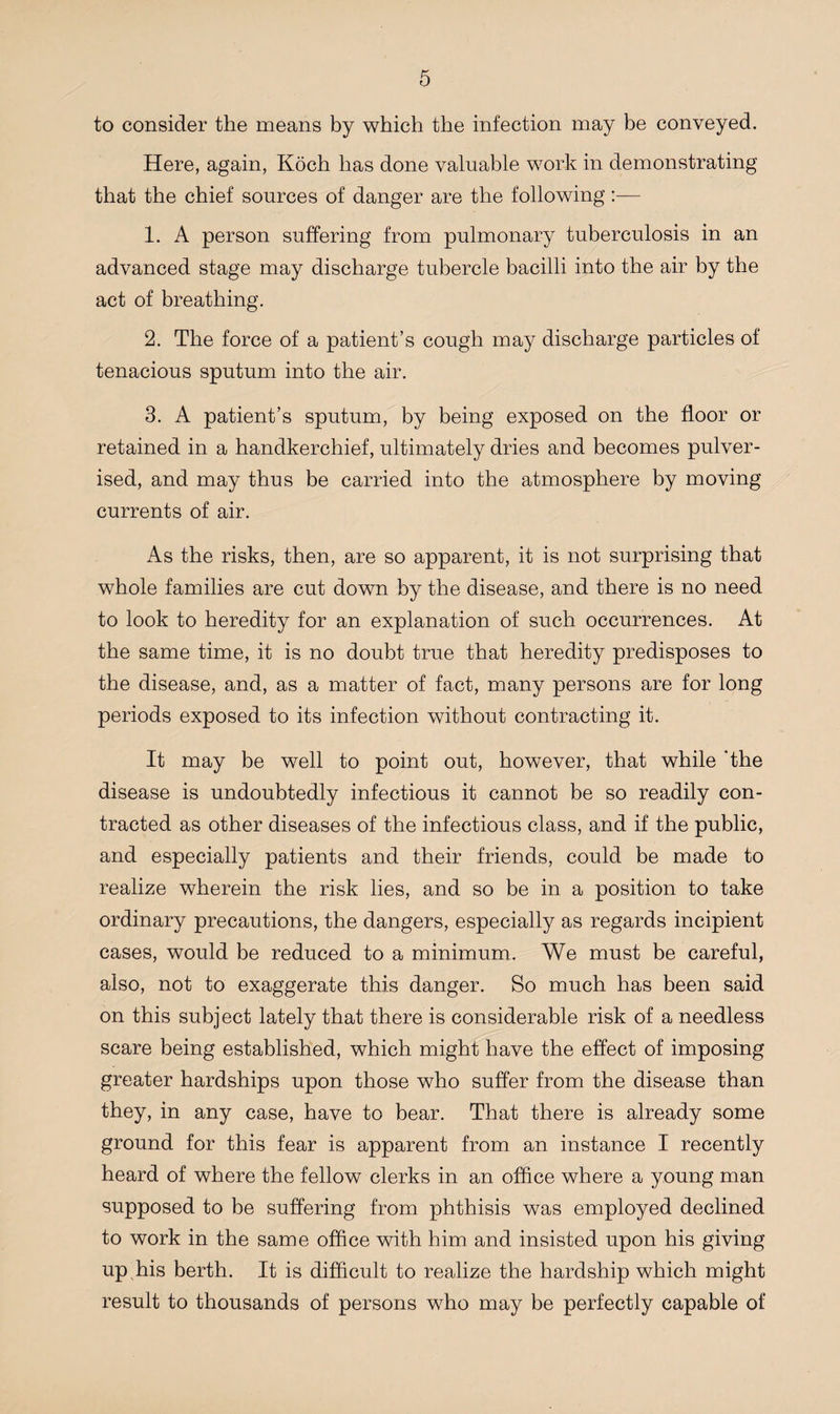to consider the means by which the infection may be conveyed. Here, again, Koch has done valuable work in demonstrating that the chief sources of danger are the following 1. A person suffering from pulmonary tuberculosis in an advanced stage may discharge tubercle bacilli into the air by the act of breathing. 2. The force of a patient’s cough may discharge particles of tenacious sputum into the air. 3. A patient’s sputum, by being exposed on the floor or retained in a handkerchief, ultimately dries and becomes pulver¬ ised, and may thus be carried into the atmosphere by moving currents of air. As the risks, then, are so apparent, it is not surprising that whole families are cut down by the disease, and there is no need to look to heredity for an explanation of such occurrences. At the same time, it is no doubt true that heredity predisposes to the disease, and, as a matter of fact, many persons are for long periods exposed to its infection without contracting it. It may be well to point out, however, that while 'the disease is undoubtedly infectious it cannot be so readily con¬ tracted as other diseases of the infectious class, and if the public, and especially patients and their friends, could be made to realize wherein the risk lies, and so be in a position to take ordinary precautions, the dangers, especially as regards incipient cases, would be reduced to a minimum. We must be careful, also, not to exaggerate this danger. So much has been said on this subject lately that there is considerable risk of a needless scare being established, which might have the effect of imposing greater hardships upon those who suffer from the disease than they, in any case, have to bear. That there is already some ground for this fear is apparent from an instance I recently heard of where the fellow clerks in an office where a young man supposed to be suffering from phthisis was employed declined to work in the same office with him and insisted upon his giving up his berth. It is difficult to realize the hardship which might result to thousands of persons who may be perfectly capable of