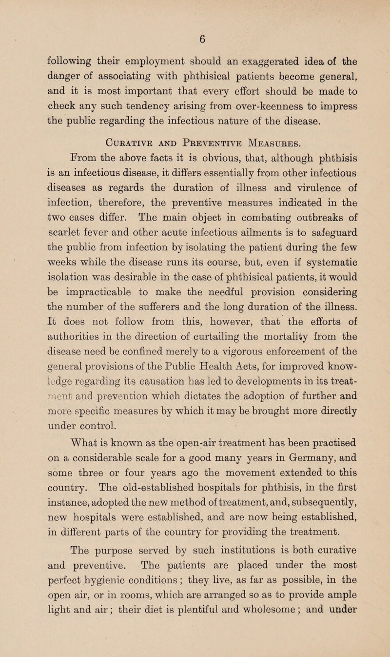 following their employment should an exaggerated idea of the danger of associating with phthisical patients become general, and it is most important that every effort should be made to check any such tendency arising from over-keenness to impress the public regarding the infectious nature of the disease. Curative and Preventive Measures. From the above facts it is obvious, that, although phthisis is an infectious disease, it differs essentially from other infectious diseases as regards the duration of illness and virulence of infection, therefore, the preventive measures indicated in the two cases differ. The main object in combating outbreaks of scarlet fever and other acute infectious ailments is to safeguard the public from infection by isolating the patient during the few weeks while the disease runs its course, but, even if systematic isolation was desirable in the case of phthisical patients, it would be impracticable to make the needful provision considering the number of the sufferers and the long duration of the illness. It does not follow from this, however, that the efforts of authorities in the direction of curtailing the mortality from the disease need be confined merely to a vigorous enforcement of the general provisions of the Public Health Acts, for improved know¬ ledge regarding its causation has led to developments in its treat¬ ment and prevention which dictates the adoption of further and more specific measures by which it may be brought more directly under control. What is known as the open-air treatment has been practised on a considerable scale for a good many years in Germany, and some three or four years ago the movement extended to this country. The old-established hospitals for phthisis, in the first instance, adopted the new method of treatment, and, subsequently, new hospitals were established, and are now being established, in different parts of the country for providing the treatment. The purpose served by such institutions is both curative and preventive. The patients are placed under the most perfect hygienic conditions; they live, as far as possible, in the open air, or in rooms, which are arranged so as to provide ample light and air; their diet is plentiful and wholesome ; and under