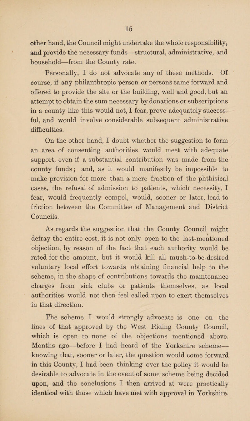 other hand, the Council might undertake the whole responsibility, and provide the necessary funds—structural, administrative, and household—from the County rate. Personally, I do not advocate any of these methods. Of course, if any philanthropic person or persons came forward and offered to provide the site or the building, well and good, but an attempt to obtain the sum necessary by donations or subscriptions in a county like this would not, I fear, prove adequately success¬ ful, and would involve considerable subsequent administrative difficulties. On the other hand, I doubt whether the suggestion to form an area of consenting authorities would meet with adequate support, even if a substantial contribution was made from the county funds; and, as it would manifestly be impossible to make provision for more than a mere fraction of the phthisical cases, the refusal of admission to patients, which necessity, I fear, would frequently compel, would, sooner or later, lead to friction between the Committee of Management and District Councils. As regards the suggestion that the County Council might defray the entire cost, it is not only open to the last-mentioned objection, by reason of the fact that each authority would be rated for the amount, but it would kill all much-to-be-desired voluntary local effort towards obtaining financial help to the scheme, in the shape of contributions towards the maintenance charges from sick clubs or patients themselves, as local authorities would not then feel called upon to exert themselves in that direction. The scheme I would strongly advocate is one on the lines of that approved by the West Riding County Council, which is open to none of the objections mentioned above. Months ago—before I had heard of the Yorkshire scheme— knowing that, sooner or later, the question would come forward in this County, I had been thinking over the policy it would be desirable to advocate in the event of some scheme being decided upon, and the conclusions I then arrived at were practically identical with those which have met with approval in Yorkshire.