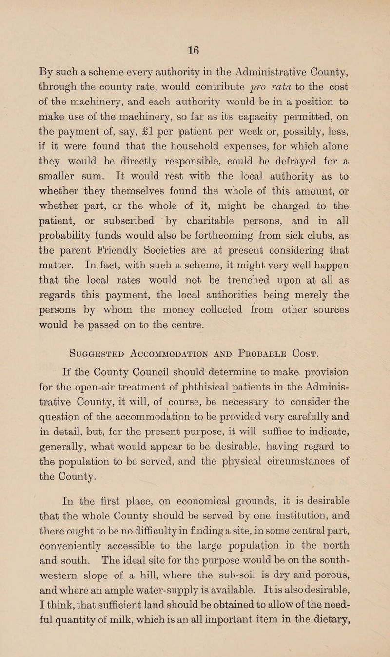By such a scheme every authority in the Administrative County, through the county rate, would contribute pro rata to the cost of the machinery, and each authority would be in a position to make use of the machinery, so far as its capacity permitted, on the payment of, say, £1 per patient per week or, possibly, less, if it were found that the household expenses, for which alone they would be directly responsible, could be defrayed for a smaller sum. It would rest with the local authority as to whether they themselves found the whole of this amount, or whether part, or the whole of it, might be charged to the patient, or subscribed by charitable persons, and in all probability funds would also be forthcoming from sick clubs, as the parent Friendly Societies are at present considering that matter. In fact, with such a scheme, it might very well happen that the local rates would not be trenched upon at all as regards this payment, the local authorities being merely the N persons by whom the money collected from other sources would be passed on to the centre. Suggested Accommodation and Probable Cost. If the County Council should determine to make provision for the open-air treatment of phthisical patients in the Adminis¬ trative County, it will, of course, be necessary to consider the question of the accommodation to be provided very carefully and in detail, but, for the present purpose, it will suffice to indicate, generally, what would appear to be desirable, having regard to the population to be served, and the physical circumstances of the County. In the first place, on economical grounds, it is desirable that the whole County should be served by one institution, and there ought to be no difficulty in finding a site, in some central part, conveniently accessible to the large population in the north and south. The ideal site for the purpose would be on the south¬ western slope of a hill, where the sub-soil is dry and porous, and where an ample water-supply is available. It is also desirable, I think, that sufficient land should be obtained to allow of the need¬ ful quantity of milk, which is an all important item in the dietary,