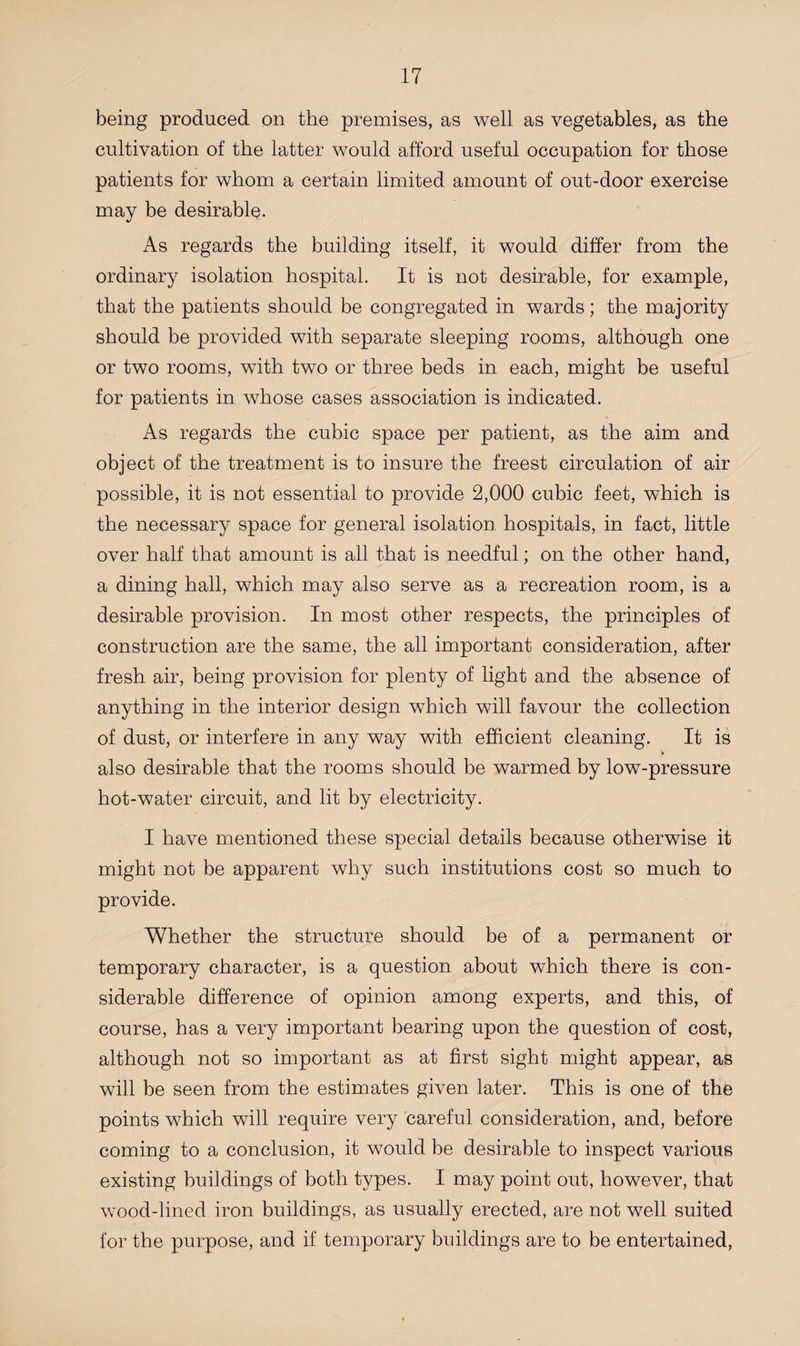 being produced on the premises, as well as vegetables, as the cultivation of the latter would afford useful occupation for those patients for whom a certain limited amount of out-door exercise may be desirable. As regards the building itself, it would differ from the ordinary isolation hospital. It is not desirable, for example, that the patients should be congregated in wards; the majority should be provided with separate sleeping rooms, although one or two rooms, with two or three beds in each, might be useful for patients in whose cases association is indicated. As regards the cubic space per patient, as the aim and object of the treatment is to insure the freest circulation of air possible, it is not essential to provide 2,000 cubic feet, which is the necessary space for general isolation hospitals, in fact, little over half that amount is all that is needful; on the other hand, a dining hall, which may also serve as a recreation room, is a desirable provision. In most other respects, the principles of construction are the same, the all important consideration, after fresh air, being provision for plenty of light and the absence of anything in the interior design which will favour the collection of dust, or interfere in any way with efficient cleaning. It is also desirable that the rooms should be warmed by low-pressure hot-water circuit, and lit by electricity. I have mentioned these special details because otherwise it might not be apparent why such institutions cost so much to provide. Whether the structure should be of a permanent or temporary character, is a question about which there is con¬ siderable difference of opinion among experts, and this, of course, has a very important bearing upon the question of cost, although not so important as at first sight might appear, as will be seen from the estimates given later. This is one of the points which will require very careful consideration, and, before coming to a conclusion, it would be desirable to inspect various existing buildings of both types. I may point out, however, that wood-lined iron buildings, as usually erected, are not well suited for the purpose, and if temporary buildings are to be entertained,