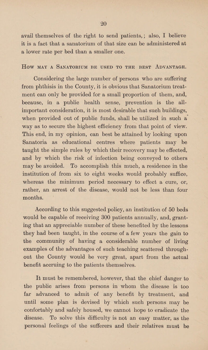 avail themselves of the right to send patients,; also, I believe it is a fact that a sanatorium of that size can be administered at a lower rate per bed than a smaller one. How may a Sanatorium be used to the best Advantage. Considering the large number of persons who are suffering from phthisis in the County, it is obvious that Sanatorium treat¬ ment can only be provided for a small proportion of them, and, because, in a public health sense, prevention is the all- important consideration, it is most desirable that such buildings, e» when provided out of public funds, shall be utilized in such a way as to secure the highest efficiency from that point of view. This end, in my opinion, can best be attained by looking upon Sanatoria as educational centres where patients may be taught the simple rules by which their recovery may be effected, and by which the risk of infection being conveyed to others may be avoided. To accomplish this much, a residence in the institution of from six to eight weeks would probably suffice, whereas the minimum period necessary to effect a cure, or, rather, an arrest of the disease, would not be less than four months. According to this suggested policy, an institution of 50 beds would be capable of receiving 300 patients annually, and, grant¬ ing that an appreciable number of these benefited by the lessons they had been taught, in the course of a few years the gain to the community of having a considerable number of living examples of the advantages of such teaching scattered through¬ out the County would be very great, apart from the actual benefit accruing to the patients themselves. It must be remembered, however, that the chief danger to the public arises from persons in whom the disease is too far advanced to admit of any benefit by treatment, and until some plan is devised by which such persons may be confortably and safely housed, we cannot hope to eradicate the disease. To solve this difficulty is not an easy matter, as the personal feelings of the sufferers and their relatives must be
