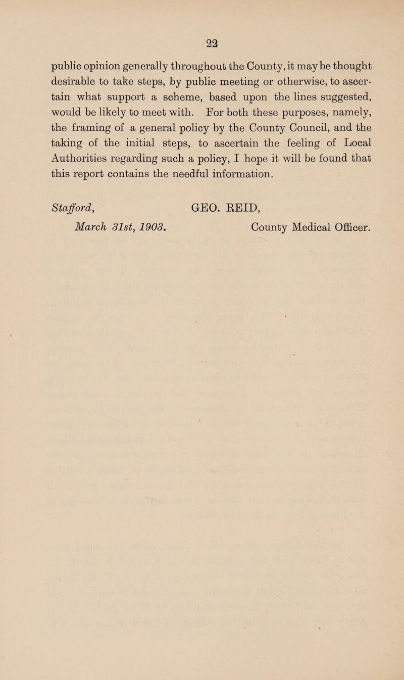 public opinion generally throughout the County, it maybe thought desirable to take steps, by public meeting or otherwise, to ascer¬ tain what support a scheme, based upon the lines suggested, would be likely to meet with. For both these purposes, namely, the framing of a general policy by the County Council, and the taking of the initial steps, to ascertain the feeling of Local Authorities regarding such a policy, I hope it will be found that this report contains the needful information. Stafford, GEO. REID, March 31st, 1903. County Medical Officer.