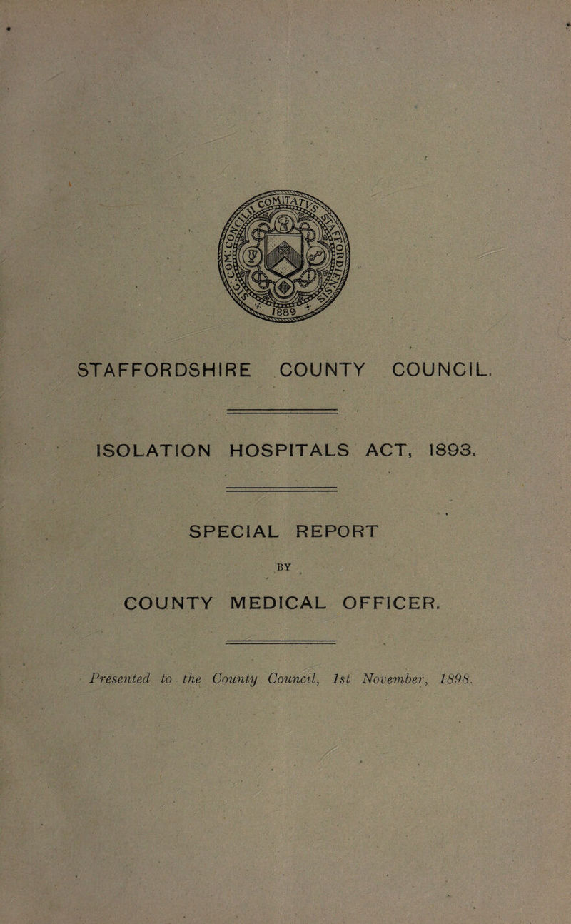 * STAFFORDSHIRE COUNTY COUNCIL, ISOLATION HOSPITALS ACT, 1893. SPECIAL REPORT BY COUNTY MEDICAL OFFICER. _ _ Presented to the County Council, 1st November, 1898.