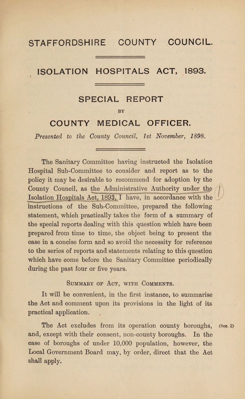 STAFFORDSHIRE COUNTY COUNCIL. ISOLATION HOSPITALS ACT, 1893. SPECIAL REPORT BY COUNTY MEDICAL OFFICER. Presented to the County Council, 1st November, 1898. The Sanitary Committee having instructed the Isolation Hospital Sub-Committee to consider and report as to the policy it may be desirable to recommend for adoption by the County Council, as the Administrative Authority under the Isolation Hospitals Act, 1893, I have, in accordance with the instructions of the Sub-Committee, prepared the following statement, which practically takes the form of a summary of the special reports dealing with this question which have been prepared from time to time, the object being to present the case in a concise form and so avoid the necessity for reference to the series of reports and statements relating to this question which have come before the Sanitary Committee periodically during the past four or five years. Summary of Act, with Comments. It will be convenient, in the first instance, to summarise the Act and comment upon its provisions in the light of its practical application. The Act excludes from its operation county boroughs, (Sec. 2) and, except with their consent, non-county boroughs. In the case of boroughs of under 10,000 population, however, the Local Government Board may, by order, direct that the Act shall apply.