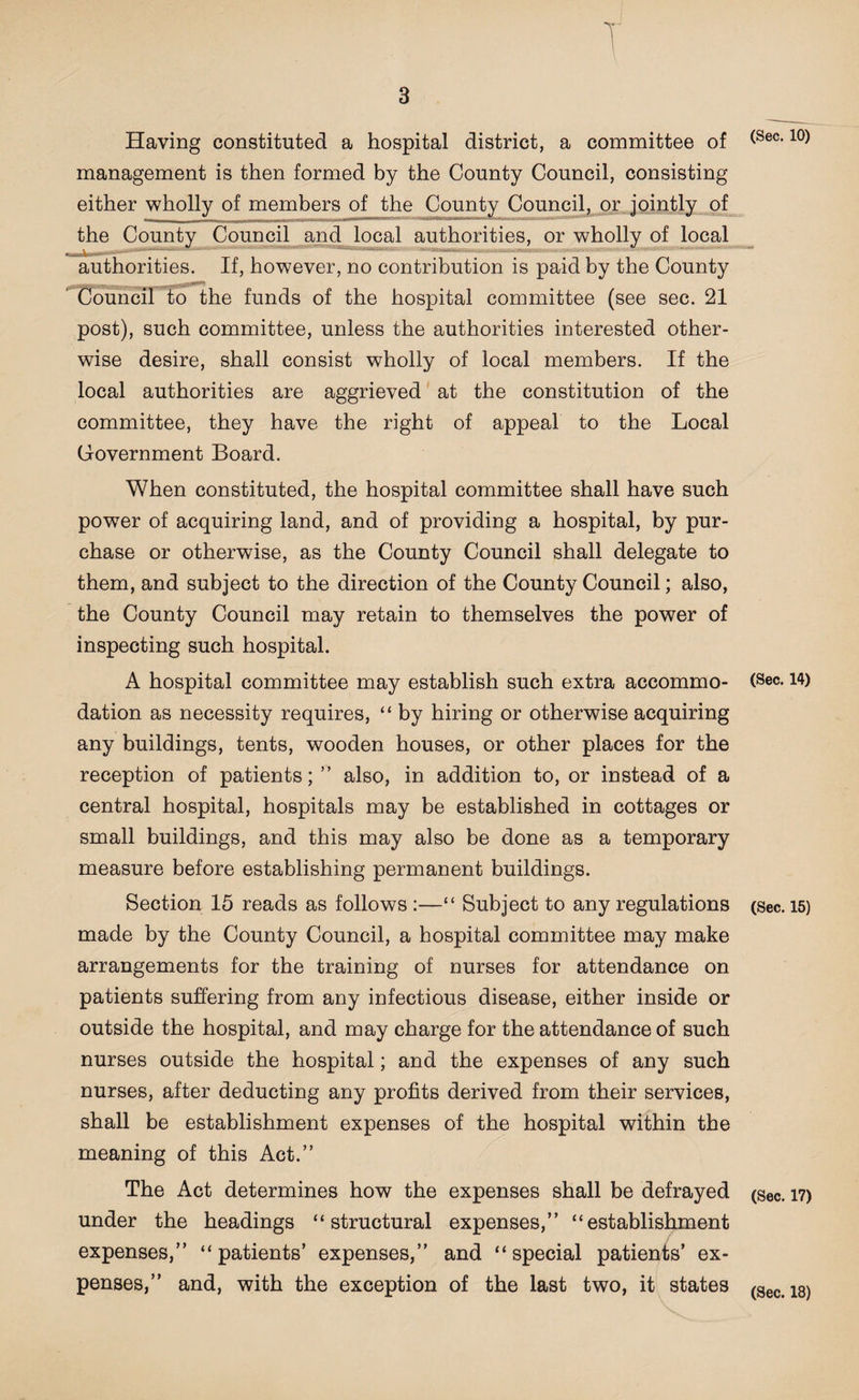 T Having constituted a hospital district, a committee of management is then formed by the County Council, consisting either wholly of members of the County Council, or jointly of the County Council and local authorities, or wholly of local authorities. If, however, no contribution is paid by the County Council to the funds of the hospital committee (see sec. 21 post), such committee, unless the authorities interested other¬ wise desire, shall consist wholly of local members. If the local authorities are aggrieved at the constitution of the committee, they have the right of appeal to the Local Government Board. When constituted, the hospital committee shall have such power of acquiring land, and of providing a hospital, by pur¬ chase or otherwise, as the County Council shall delegate to them, and subject to the direction of the County Council; also, the County Council may retain to themselves the power of inspecting such hospital. A hospital committee may establish such extra accommo¬ dation as necessity requires, “ by hiring or otherwise acquiring any buildings, tents, wooden houses, or other places for the reception of patients; ” also, in addition to, or instead of a central hospital, hospitals may be established in cottages or small buildings, and this may also be done as a temporary measure before establishing permanent buildings. Section 15 reads as follows :—“ Subject to any regulations made by the County Council, a hospital committee may make arrangements for the training of nurses for attendance on patients suffering from any infectious disease, either inside or outside the hospital, and may charge for the attendance of such nurses outside the hospital; and the expenses of any such nurses, after deducting any profits derived from their services, shall be establishment expenses of the hospital within the meaning of this Act.” The Act determines how the expenses shall be defrayed under the headings “structural expenses,” “establishment expenses,” “patients’ expenses,” and “special patients’ ex¬ penses,” and, with the exception of the last two, it states (Sec. 10) (Sec. 14) (Sec. 15) (Sec. 17) (Sec. 18)