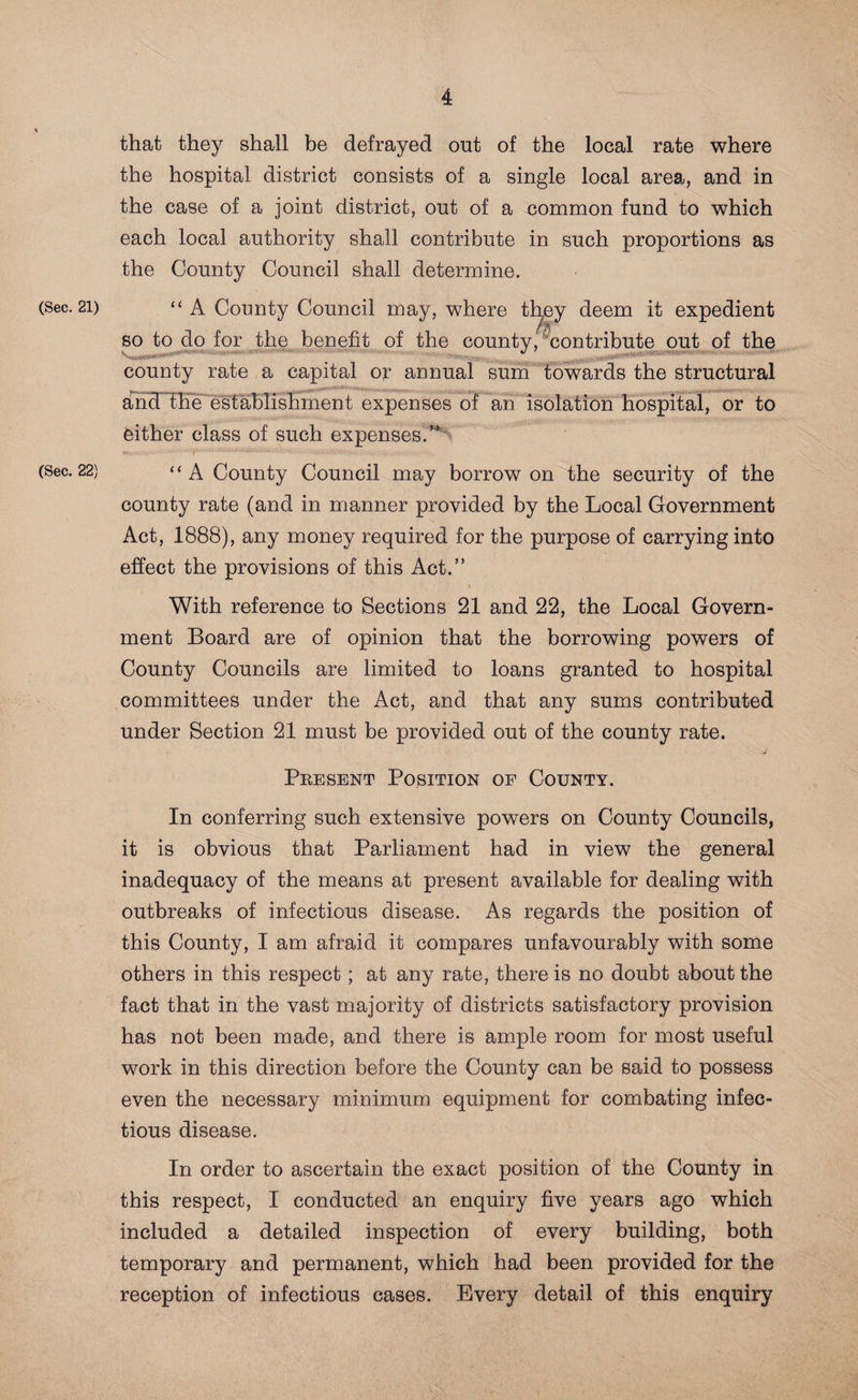 (Sec. 21) (Sec. 22) that they shall be defrayed out of the local rate where the hospital district consists of a single local area, and in the case of a joint district, out of a common fund to which each local authority shall contribute in such proportions as the County Council shall determine. “ A County Council may, where they deem it expedient so to do for the benefit of the county, contribute out of the county rate a capital o;r annual sum towards the structural ancT the establishment expenses of an isolation hospital, or to either class of such expenses/’ ‘ ‘ A County Council may borrow on the security of the county rate (and in manner provided by the Local Government Act, 1888), any money required for the purpose of carrying into effect the provisions of this Act.” With reference to Sections 21 and 22, the Local Govern¬ ment Board are of opinion that the borrowing powers of County Councils are limited to loans granted to hospital committees under the Act, and that any sums contributed under Section 21 must be provided out of the county rate. Present Position of County. In conferring such extensive powers on County Councils, it is obvious that Parliament had in view the general inadequacy of the means at present available for dealing with outbreaks of infectious disease. As regards the position of this County, I am afraid it compares unfavourably with some others in this respect; at any rate, there is no doubt about the fact that in the vast majority of districts satisfactory provision has not been made, and there is ample room for most useful work in this direction before the County can be said to possess even the necessary minimum equipment for combating infec¬ tious disease. In order to ascertain the exact position of the County in this respect, I conducted an enquiry five years ago which included a detailed inspection of every building, both temporary and permanent, which had been provided for the reception of infectious cases. Every detail of this enquiry