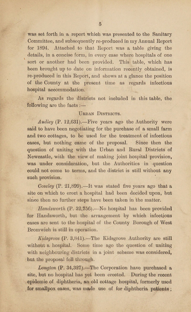 was set forth in a report which was presented to the Sanitary Committee, and subsequently re-produced in my Annual Report for 1894. Attached to that Report was a table giving the details, in a concise form, in every case where hospitals of one sort or another had been provided. This table, which has been brought up to date on information recently obtained, is re-produced in this Report, and shows at a glance the position of the County at the present time as regards infectious hospital accommodation. As regards the districts not included in this table, the following are the facts :— Ukban Districts. Audley (P. 12,631).—Five years ago the Authority were said to have been negotiating for the purchase of a small farm and two cottages, to be used for the treatment of infectious cases, but nothing came of the proposal. Since then the question of uniting with the Urban and Rural Districts of Newcastle, with the view of making joint hospital provision, was under consideration, but the Authorities in question could not come to terms, and the district is still without any such provision. Coseley (P. 21,899).—It was stated five years ago that a site on which to erect a hospital had been decided upon, but since then no further steps have been taken in the matter. Handsworth (P. 32,756).—No hospital has been provided for Handsworth, but the arrangement by which infectious cases are sent to the hospital of the County Borough of West Bromwich is still in operation. Kidsgrove (P. 3,841).—The Kidsgrove Authority are still without a hospital. Some time ago the question of uniting with neighbouring districts in a joint scheme was considered, but the proposal fell through. Longton (P. 34,327).—The Corporation have purchased a site, but no hospital has yet been erected. During the recent epidemic of diphtheria, an old cottage hospital, formerly used for smallpox cases, was made use of for diphtheria patients;
