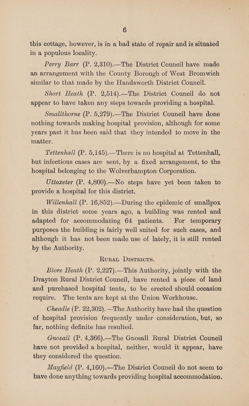 this cottage, however, is in a bad state of repair and is situated in a populous locality. Perry Barr (P. 2,310).—The District Council have made an arrangement with the County Borough of West Bromwich similar to that made by the Handsworth District Council. Short Heath (P. 2,514).—The District Council do not appear to have taken any steps towards providing a hospital. Smallthorne (P. 5,279).—The District Council have done nothing towards making hospital provision, although for some years past it has been said that they intended to move in the matter. Tettenhall (P. 5,145).—There is no hospital at Tettenhall, but infectious cases are sent, by a fixed arrangement, to the hospital belonging to the Wolverhampton Corporation. Uttoxeter (P. 4,800).—No steps have yet been taken to provide a hospital for this district. Willenhall (P. 16,852).—During the epidemic of smallpox in this district some years ago, a building was rented and adapted for accommodating 64 patients. For temporary purposes the building is fairly well suited for such cases, and although it has not been made use of lately, it is still rented by the Authority. Rural Districts. Blore Heath (P. 2,227).—This Authority, jointly with the Drayton Rural District Council, have rented a piece of land and purchased hospital tents, to be erected should occasion require. The tents are kept at the Union Workhouse. Cheadle (P. 22,302). —The Authority have had the question of hospital provision frequently under consideration, but, so far, nothing definite has resulted. Gnosall (P. 4,366).—The Gnosali Rural District Council have not provided a hospital, neither, would it appear, have they considered the question. Mayfield (P. 4,160).—The District Council do not seem to have done anything towards providing hospital accommodation.