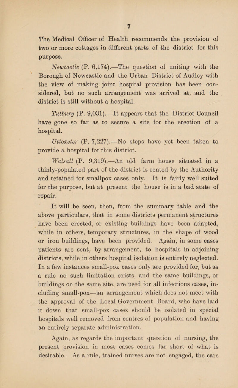 The Medical Officer of Health recommends the provision of two or more cottages in different parts of the district for this purpose. Newcastle (P. 6,174).—The question of uniting with the Borough of Newcastle and the Urban District of iVudley with the view of making joint hospital provision has been con¬ sidered, but no such arrangement was arrived at, and the district is still without a hospital. Tutbury (P. 9,031).—It appears that the District Council have gone so far as to secure a site for the erection of a hospital. Uttoxeter (P. 7,227).—No steps have yet been taken to provide a hospital for this district. Walsall (P. 9,319).—An old farm house situated in a thinly-populated part of the district is rented by the Authority and retained for smallpox cases only. It is fairly well suited for the purpose, but at present the house is in a bad state of repair. It will be seen, then, from the summary table and the above particulars, that in some districts permanent structures have been erected, or existing buildings have been adapted, while in others, temporary structures, in the shape of wood or iron buildings, have been provided. Again, in some cases patients are sent, by arrangement, to hospitals in adjoining districts, while in others hospital isolation is entirely neglected. In a few instances small-pox cases only are provided for, but as a rule no such limitation exists, and the same buildings, or buildings on the same site, are used for all infectious cases, in¬ cluding small-pox—an arrangement which does not meet with the approval of the Local Government Board, who have laid it down that small-pox cases should be isolated in special hospitals well removed from centres of population and having an entirely separate administration. Again, as regards the important question of nursing, the present provision in most cases comes far short of what is desirable. As a rule, trained nurses are not engaged, the care