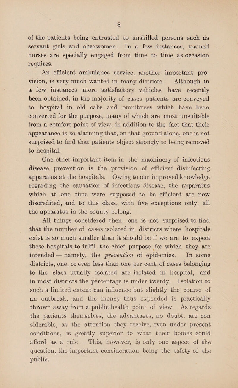 of the patients being entrusted to unskilled persons such as servant girls and charwomen. In a few instances, trained nurses are specially engaged from time to time as occasion requires. An efficient ambulance service, another important pro¬ vision, is very much wanted in many districts. Although in a few instances more satisfactory vehicles have recently been obtained, in the majority of cases patients are conveyed to hospital in old cabs and omnibuses which have been converted for the purpose, many of which are most unsuitable from a comfort point of view, in addition to the fact that their appearance is so alarming that, on that ground alone, one is not surprised to find that patients object strongly to being removed to hospital. One other important item in the machinery of infectious disease prevention is the provision of efficient disinfecting apparatus at the hospitals. Owing to our improved knowledge regarding the causation of infectious disease, the apparatus which at one time were supposed to be efficient are now discredited, and to this class, with five exceptions only, all the apparatus in the county belong. All things considered then, one is not surprised to find that the number of cases isolated in districts where hospitals exist is so much smaller than it should be if we are to expect these hospitals to fulfil the chief purpose for which they are intended — namely, the prevention of epidemics. In some districts, one, or even less than one per cent, of cases belonging to the class usually isolated are isolated in hospital, and in most districts the percentage is under twenty. Isolation to such a limited extent can influence but slightly the course of an outbreak, and the money thus expended is practically thrown away from a public health point of view. As regards the patients themselves, the advantages, no doubt, are con siderable, as the attention they receive, even under present conditions, is greatly superior to what their homes could afford as a rule. This, however, is only one aspect of the question, the important consideration being the safety of the public.