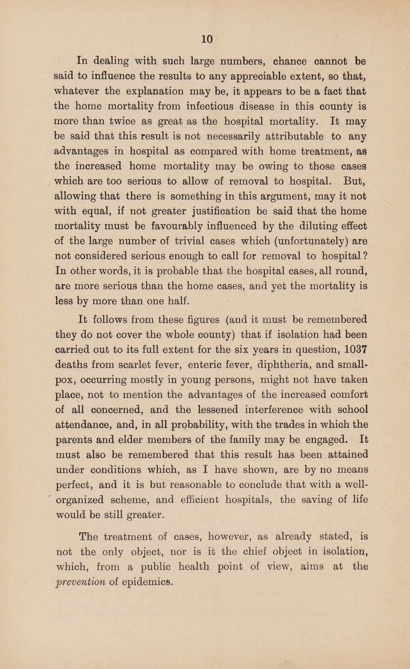 In dealing with such large numbers, chance cannot be said to influence the results to any appreciable extent, so that, whatever the explanation may be, it appears to be a fact that the home mortality from infectious disease in this county is more than twice as great as the hospital mortality. It may be said that this result is not necessarily attributable to any advantages in hospital as compared with home treatment, as the increased home mortality may be owing to those cases which are too serious to allow of removal to hospital. But, allowing that there is something in this argument, may it not with equal, if not greater justification be said that the home mortality must be favourably influenced by the diluting effect of the large number of trivial cases which (unfortunately) are not considered serious enough to call for removal to hospital ? In other words, it is probable that the hospital cases, all round, are more serious than the home cases, and yet the mortality is less by more than one half. It follows from these figures (and it must be remembered they do not cover the whole county) that if isolation had been carried out to its full extent for the six years in question, 1037 deaths from scarlet fever, enteric fever, diphtheria, and small¬ pox, occurring mostly in young persons, might not have taken place, not to mention the advantages of the increased comfort of all concerned, and the lessened interference with school attendance, and, in all probability, with the trades in which the parents and elder members of the family may be engaged. It must also be remembered that this result has been attained under conditions which, as I have shown, are by no means perfect, and it is but reasonable to conclude that with a well- organized scheme, and efficient hospitals, the saving of life would be still greater. The treatment of cases, however, as already stated, is not the only object, nor is it the chief object in isolation, which, from a public health point of view, aims at the prevention of epidemics.