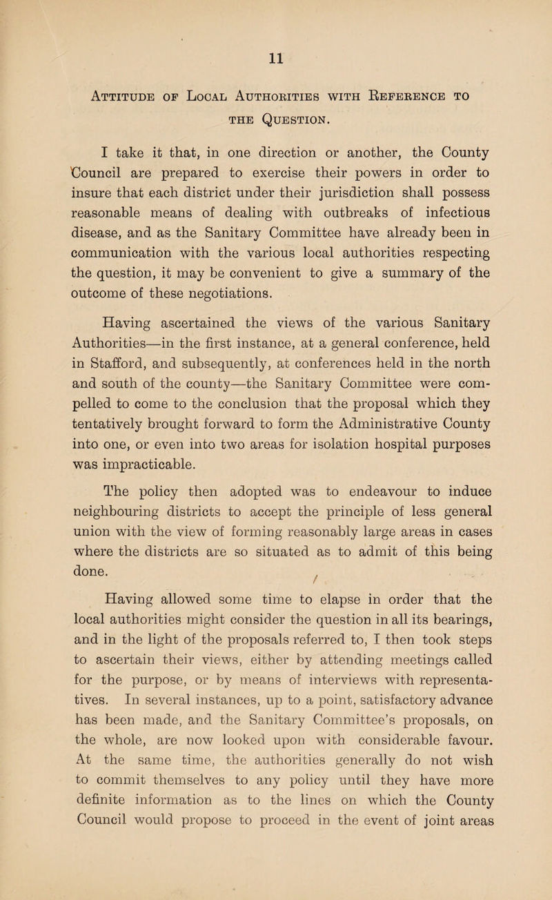 Attitude of Local Authorities with Reference to the Question. I take it that, in one direction or another, the County Council are prepared to exercise their powers in order to insure that each district under their jurisdiction shall possess reasonable means of dealing with outbreaks of infectious disease, and as the Sanitary Committee have already been in communication with the various local authorities respecting the question, it may be convenient to give a summary of the outcome of these negotiations. Having ascertained the views of the various Sanitary Authorities—in the first instance, at a general conference, held in Stafford, and subsequently, at conferences held in the north and south of the county—the Sanitary Committee were com¬ pelled to come to the conclusion that the proposal which they tentatively brought forward to form the Administrative County into one, or even into two areas for isolation hospital purposes was impracticable. The policy then adopted was to endeavour to induce neighbouring districts to accept the principle of less general union with the view of forming reasonably large areas in cases where the districts are so situated as to admit of this being done. Having allowed some time to elapse in order that the local authorities might consider the question in all its bearings, and in the light of the proposals referred to, I then took steps to ascertain their views, either by attending meetings called for the purpose, or by means of interviews with representa¬ tives. In several instances, up to a point, satisfactory advance has been made, and the Sanitary Committee’s proposals, on the whole, are now looked upon with considerable favour. At the same time, the authorities generally do not wish to commit themselves to any policy until they have more definite information as to the lines on which the County Council would propose to proceed in the event of joint areas