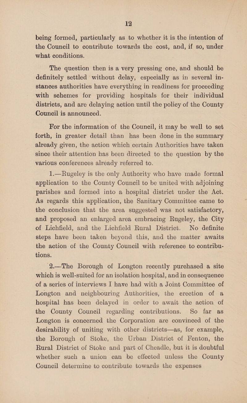 being formed, particularly as to whether it is the intention of the Council to contribute towards the cost, and, if so, under what conditions. The question then is a very pressing one, and should be definitely settled without delay, especially as in several in¬ stances authorities have everything in readiness for proceeding with schemes for providing hospitals for their individual districts, and are delaying action until the policy of the County Council is announced. For the information of the Council, it may be well to set forth, in greater detail than has been done in the summary already given, the action which certain Authorities have taken since their attention has been directed to the question by the various conferences already referred to. 1. —Rugeley is the only Authority who have made formal application to the County Council to be united with adjoining parishes and formed into a hospital district under the Act. As regards this application, the Sanitary Committee came to the conclusion that the area suggested was not satisfactory, and proposed an enlarged area embracing Rugeley, the City of Lichfield, and the Lichfield Rural District. No definite steps have been taken beyond this, and the matter awaits the action of the County Council with reference to contribu¬ tions. 2. —The Borough of Longton recently purchased a site which is well-suited for an isolation hospital, and in consequence of a series of interviews I have had with a Joint Committee of Longton and neighbouring Authorities, the erection of a hospital has been delayed in order to await the action of the County Council regarding contributions. So far as Longton is concerned the Corporation are convinced of the desirability of uniting with other districts—as, for example, the Borough of Stoke, the Urban District of Fenton, the Rural District of Stoke and part of Cheadle, but it is doubtful whether such a union can be effected unless the County Council determine to contribute towards the expenses