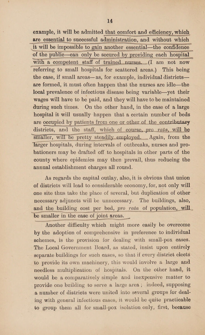example, it will be admitted that comfort and efficiency, which are essential to successful administration, and without which it will be impossible to gain another essential—the confidence of the public—can only be secured by providing each hospital with a competent staff of trained nurses. (I am not now referring to small hospitals for scattered areas.) This being the case, if small areas—as, for example, individual districts— are formed, it must often happen that the nurses are idle—the local prevalence of infectious disease being variable—yet their wages will have to be paid, and they will have to be maintained during such times. On the other hand, in the case of a large hospital it will usually happen that a certain number of beds are occupied by patients from one or other of the contributary districts, and the staff, which of course, pro rata, will be smaller, will be pretty steadily employed. Again, from the larger hospitals, during intervals of outbreaks, nurses and pro¬ bationers may be drafted off to hospitals in other parts of the county where epidemics may then prevail, thus reducing the annual establishment charges all round. As regards the capital outlay, also, it is obvious that union of districts will lead to considerable economy, for, not only will one site thus take the place of several, but duplication of other necessary adjuncts will be unnecessary. The buildings, also, and the building cost per bed, pro rata of population, will be smaller in the case of joint areas. Another difficulty which might more easily be overcome by the adoption of comprehensive in preference to individual schemes, is the provision for dealing with small-pox cases. The Local Government Board, as stated, insist upon entirely separate buildings for such cases, so that if every district elects to provide its own machinery, this would involve a large and needless multiplication of hospitals. On the other hand, it would be a comparatively simple and inexpensive matter to provide one building to serve a large area ; indeed, supposing a number of districts were united into several groups for deal¬ ing with general infectious cases, it would be quite practicable to group them all for small-pox isolation only, first, because