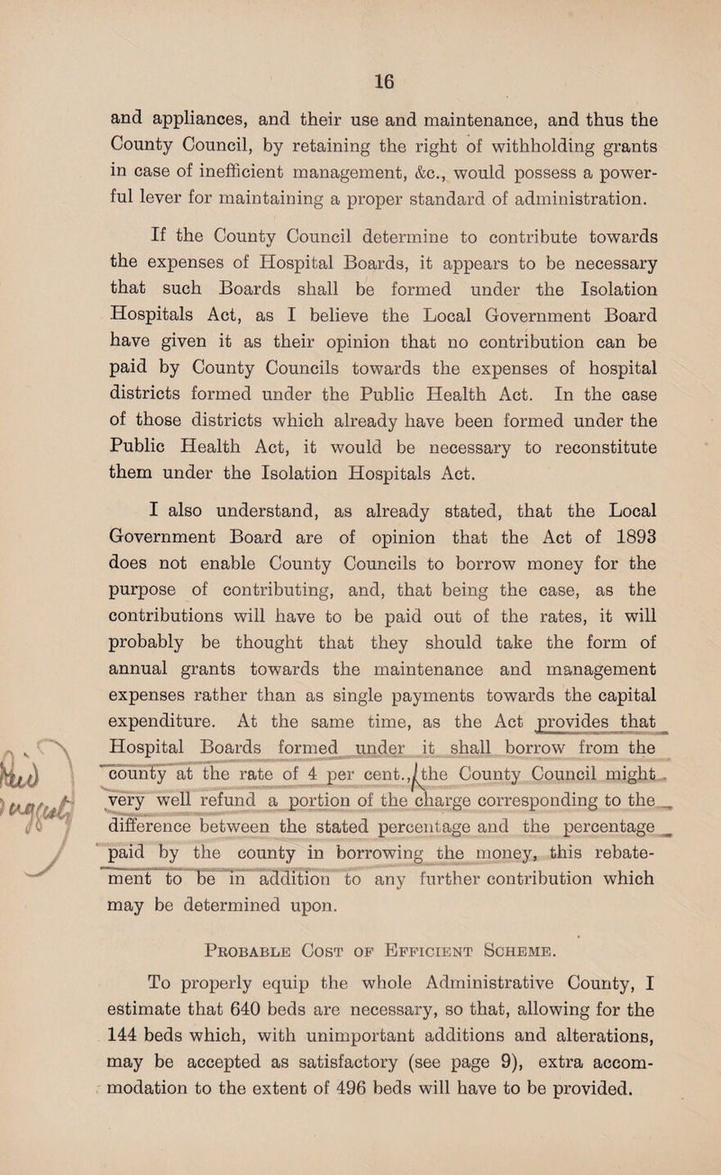 and appliances, and their use and maintenance, and thus the County Council, by retaining the right of withholding grants in case of inefficient management, &amp;c., would possess a power¬ ful lever for maintaining a proper standard of administration. If the County Council determine to contribute towards the expenses of Hospital Boards, it appears to be necessary that such Boards shall be formed under the Isolation Hospitals Act, as I believe the Local Government Board have given it as their opinion that no contribution can be paid by County Councils towards the expenses of hospital districts formed under the Public Health Act. In the case of those districts which already have been formed under the Public Health Act, it would be necessary to reconstitute them under the Isolation Hospitals Act. I also understand, as already stated, that the Local Government Board are of opinion that the Act of 1893 does not enable County Councils to borrow money for the purpose of contributing, and, that being the case, as the contributions will have to be paid out of the rates, it will probably be thought that they should take the form of annual grants towards the maintenance and management expenses rather than as single payments towards the capital expenditure. At the same time, as the Act provides that ^wwnnwmi'» i;,vbS5S&gt; Hospital Boards formed under it shall borrow from the county at the rate of 4 per cent.,rthe County Council might very well refund a portion of the charge corresponding to the difference between the stated percentage and the percentage paid by the county in borrowing the money, this rebate- ment to be in addition to any further contribution which may be determined upon. Probable Cost of Efficient Scheme. To properly equip the whole Administrative County, I estimate that 640 beds are necessary, so that, allowing for the 144 beds which, with unimportant additions and alterations, may be accepted as satisfactory (see page 9), extra accom¬ modation to the extent of 496 beds will have to be provided.