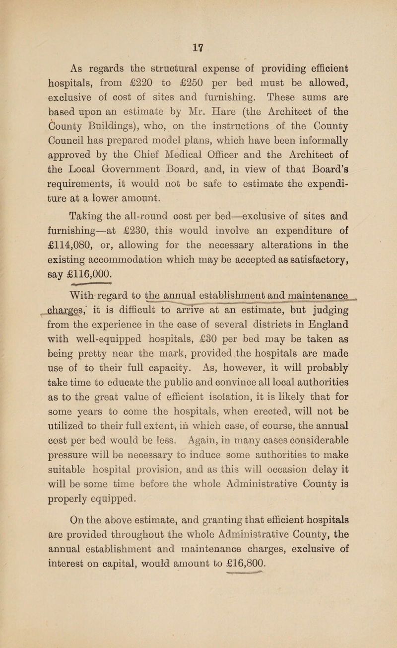 As regards the structural expense of providing efficient hospitals, from £220 to £250 per bed must be allowed, exclusive of cost of sites and furnishing. These sums are based upon an estimate by Mr. Hare (the Architect of the County Buildings), who, on the instructions of the County Council has prepared model plans, which have been informally approved by the Chief Medical Officer and the Architect of the Local Government Board, and, in view of that Board’s requirements, it would not be safe to estimate the expendi¬ ture at a lower amount. Taking the all-round cost per bed—exclusive of sites and furnishing—at £230, this would involve an expenditure of £114,080, or, allowing for the necessary alterations in the existing accommodation which may be accepted as satisfactory, say £116,000. With regard to the annual establishment and maintenance, charges,' it is difficult to arrive at an estimate, but judging from the experience in the case of several districts in England with well-equipped hospitals, £30 per bed may be taken as being pretty near the mark, provided the hospitals are made use of to their full capacity. As, however, it will probably take time to educate the public and convince all local authorities as to the great value of efficient isolation, it is likely that for some years to come the hospitals, when erected, will not be utilized to their full extent, in which case, of course, the annual cost per bed would be less. Again, in many cases considerable pressure will be necessary to induce some authorities to make suitable hospital provision, and as this will occasion delay it will be some time before the whole Administrative County is properly equipped. res* On the above estimate, and granting that efficient hospitals are provided throughout the whole Administrative County, the annual establishment and maintenance charges, exclusive of interest on capital, would amount to £16,800.