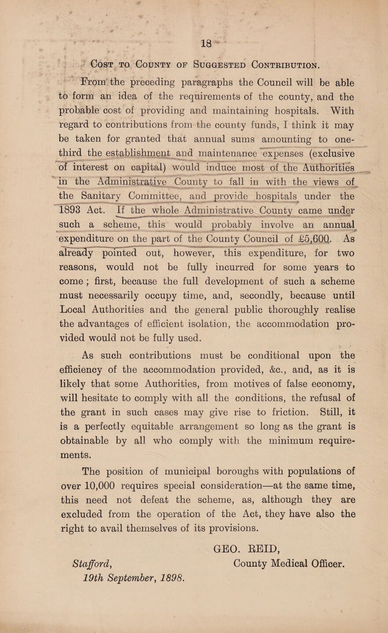 Cost to County of Suggested Contribution. From the preceding paragraphs the Council will be able to form an idea of the requirements of the county, and the probable cost of providing and maintaining hospitals. With regard to contributions from the county funds, I think it may be taken for granted that annual sums amounting to one- third the establishment and maintenance expenses (exclusive * of interest on capital) would induce most of the Authorities in the Administrative County to fall in with the views of the Sanitary Committee, and provide hospitals under the 1893 Act. If the whole Administrative County came under such a scheme, this would probably involve an annual ■ expenditure on the part of the County Council of £5,600. As ,, I--- ,,,, n-rfr'tii^ -g^^**1**1^*—IKIlimilllilili 111 uiirimwrifr already pointed out, however, this expenditure, for two reasons, would not be fully incurred for some years to come ; first, because the full development of such a scheme must necessarily occupy time, and, secondly, because until Local Authorities and the general public thoroughly realise the advantages of efficient isolation, the accommodation pro¬ vided would not be fully used. As such contributions must be conditional upon the efficiency of the accommodation provided, &amp;c., and, as it is likely that some Authorities, from motives of false economy, will hesitate to comply with all the conditions, the refusal of the grant in such cases may give rise to friction. Still, it is a perfectly equitable arrangement so long as the grant is obtainable by all who comply with the minimum require¬ ments. The position of municipal boroughs with populations of over 10,000 requires special consideration—at the same time, this need not defeat the scheme, as, although they are excluded from the operation of the Act, they have also the right to avail themselves of its provisions. GEO. REID, Stafford, County Medical Officer. 19th September, 1898.