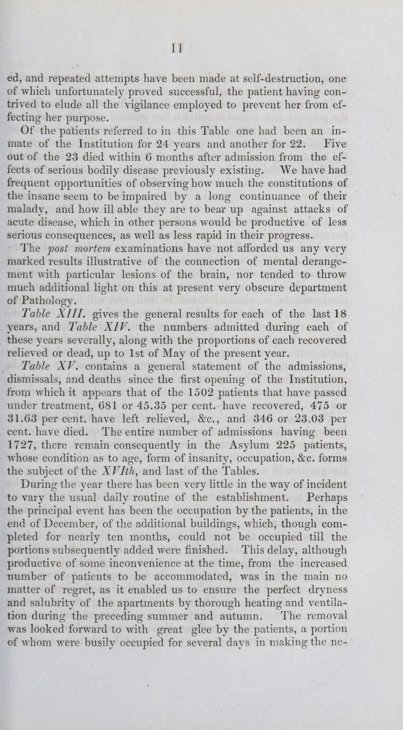 ed, and repeated attempts have been made at self-destruction, one of which unfortunately proved successful, the patient having con¬ trived to elude all the vigilance employed to prevent her from ef¬ fecting her purpose. Of the patients referred to in this Table one had been an in¬ mate of the Institution for 24 years and another for 22. Five out of the 23 died within 6 months after admission from the ef¬ fects of serious bodily disease previously existing. We have had frequent opportunities of observing how much the constitutions of the insane seem to be impaired by a long continuance of their malady, and how ill able they are to bear up against attacks of acute disease, which in other persons would be productive of less serious consequences, as well as less rapid in their progress. The post mortem examinations have not afforded us any very marked results illustrative of the connection of mental derange¬ ment with particular lesions of the brain, nor tended to throw much additional light on this at present very obscure department of Pathology. Table XIII. gives the general results for each of the last 18 years, and Table XIV. the numbers admitted during each of these years severally, along with the proportions of each recovered relieved or dead, up to 1st of May of the present year. Table XV. contains a general statement of the admissions, dismissals, and deaths since the first opening of the Institution, from which it appears that of the 1502 patients that have passed under treatment, 681 or 45.35 per cent, have recovered, 475 or 31.63 per cent, have left relieved, &c., and 346 or 23.03 per cent, have died. The entire number of admissions having been 1727, there remain consequently in the Asylum 225 patients, whose condition as to age, form of insanity, occupation, &c. forms the subject of the XVIth, and last of the Tables. During the year there has been very little in the way of incident to vary the usual daily routine of the establishment. Perhaps the principal event has been the occupation by the patients, in the end of December, of the additional buildings, which, though com¬ pleted for nearly ten months, could not be occupied till the portions subsequently added were finished. This delay, although productive of some inconvenience at the time, from the increased number of patients to be accommodated, was in the main no matter of regret, as it enabled us to ensure the perfect dryness and salubrity of the apartments by thorough heating and ventila¬ tion during the preceding summer and autumn. The removal wras looked forward to with great glee by the patients, a portion of whom wrere busily occupied for several days in making the ne-