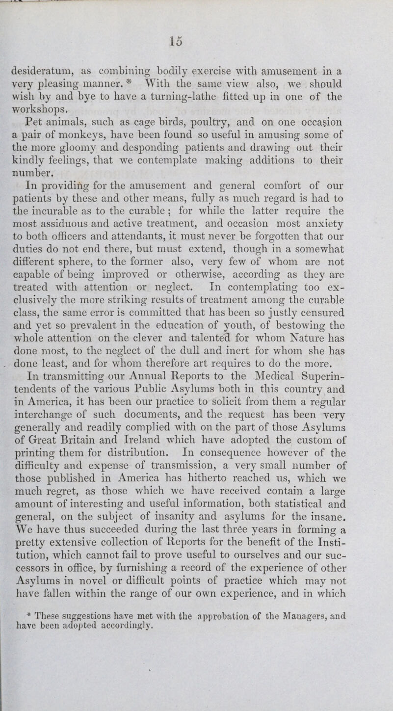 very pleasing manner. * With the same view also, we . should wish by and bye to have a turning-lathe fitted up in one of the workshops. Pet animals, such as cage birds, poultry, and on one occasion a pair of monkeys, have been found so useful in amusing some of the more gloomy and desponding patients and drawing out their kindly feelings, that we contemplate making additions to their number. In providing for the amusement and general comfort of our patients by these and other means, fully as much regard is had to the incurable as to the curable ; for while the latter require the most assiduous and active treatment, and occasion most anxiety to both officers and attendants, it must never be forgotten that our duties do not end there, but must extend, though in a somewhat different sphere, to the former also, very few of whom are not capable of being improved or otherwise, according as they are treated with attention or neglect. In contemplating too ex¬ clusively the more striking results of treatment among the curable class, the same error is committed that has been so justly censured and yet so prevalent in the education of youth, of bestowing the whole attention on the clever and talented for whom Nature has done most, to the neglect of the dull and inert for whom she has done least, and for whom therefore art requires to do the more. In transmitting our Annual Reports to the Medical Superin¬ tendents of the various Public Asylums both in this country and in America, it has been our practice to solicit from them a regular interchange of such documents, and the request has been very generally and readily complied with on the part of those Asylums of Great Britain and Ireland which have adopted the custom of printing them for distribution. In consequence however of the difficulty and expense of transmission, a very small number of those published in America has hitherto reached us, which we much regret, as those which we have received contain a large amount of interesting and useful information, both statistical and general, on the subject of insanity and asylums for the insane. We have thus succeeded during the last three years in forming a pretty extensive collection of Reports for the benefit of the Insti¬ tution, which cannot fail to prove useful to ourselves and our suc¬ cessors in office, by furnishing a record of the experience of other Asylums in novel or difficult points of practice which may not have fallen within the range of our own experience, and in which * These suggestions have met with the approbation of the Managers, and have been adopted accordingly.