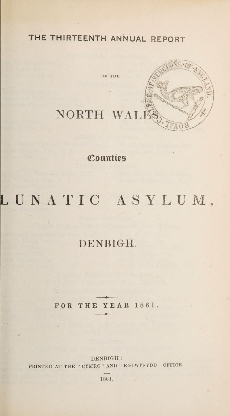 THE THIRTEENTH ANNUAL REPORT Counties N A 1’ I C ASYLUM, DENBIGH. -- FOR THE YEAR 1861. ♦- DENBIGH : PRINTED AT THE “ CYMRO AND “ EGLWYSYDD ’’ OFFICE. 1801.