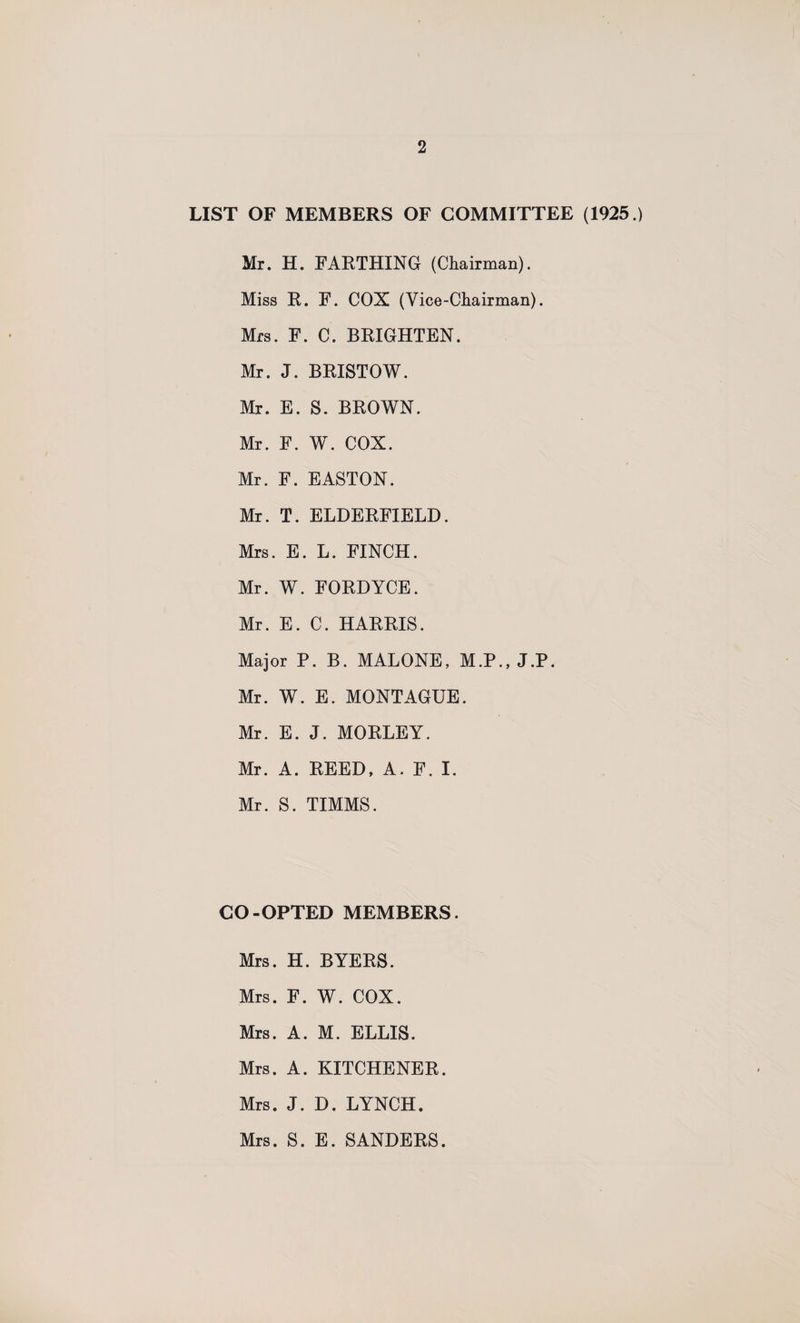 LIST OF MEMBERS OF COMMITTEE (1925.) Mr. H. FARTHING (Chairman). Miss R. F. COX (Vice-Chairman). Mrs. F. C. BRIGHTEN. Mr. J. BRISTOW. Mr. E. S. BROWN. Mr. F. W. COX. Mr. F. EASTON. Mr. T. ELDERFIELD. Mrs. E. L. FINCH. Mr. W. FORDYCE. Mr. E. C. HARRIS. Major P. B. MALONE, M.P., J.P. Mr. W. E. MONTAGUE. Mr. E. J. MORLEY. Mr. A. REED, A. F. I. Mr. S. TIMMS. CO-OPTED MEMBERS. Mrs. H. BYERS. Mrs. F. W. COX. Mrs. A. M. ELLIS. Mrs. A. KITCHENER. Mrs. J. D. LYNCH. Mrs. S. E. SANDERS.