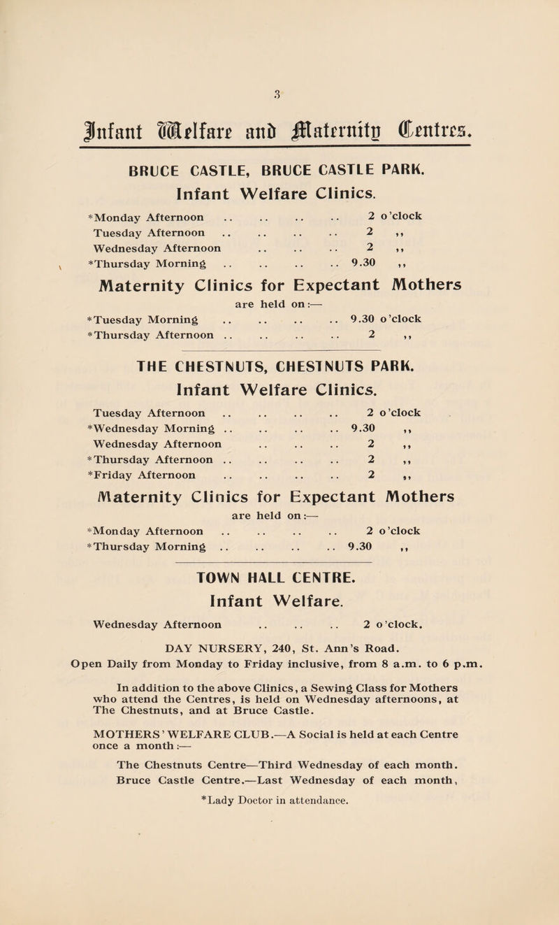 Infant Hdfarr anti jHakraitp Centres. BRUCE CASTLE, BRUCE CASTLE PARK. Infant Welfare Clinics. * Monday Afternoon .. .. .. .. 2 Tuesday Afternoon .. .. .. .. 2 Wednesday Afternoon .. .. .. 2 ^Thursday Morning .. .. .. .. 9.30 o ’clock * 1 * * y y Maternity Clinics for Expectant Mothers are held on :— * Tuesday Morning .. .. .. .. 9.30 o’clock * Thursday Afternoon .. .. .. .. 2 ,, THE CHESTNUTS, CHESTNUTS PARK. Infant Welfare Clinics. Tuesday Afternoon .. .. .. .. 2 o ’clock ^Wednesday Morning .. .. .. .. 9.30 ,, Wednesday Afternoon .. .. .. 2 ,, * Thursday Afternoon .. .. .. .. 2 ,, *Friday Afternoon .. .. .. .. 2 ,, Maternity Clinics for Expectant Mothers are held on :— *Monday Afternoon .. .. .. .. 2 o’clock * Thursday Morning .. .. .. .. 9.30 ,, TOWN HALL CENTRE. Infant Welfare. Wednesday Afternoon .. .. .. 2 o’clock. DAY NURSERY, 240, St. Ann’s Road. Open Daily from Monday to Friday inclusive, from 8 a.m. to 6 p.m. In addition to the above Clinics, a Sewing Class for Mothers who attend the Centres, is held on Wednesday afternoons, at The Chestnuts, and at Bruce Castle. MOTHERS ’ WELFARE CLUB .—A Social is held at each Centre once a month :— The Chestnuts Centre—Third Wednesday of each month. Bruce Castle Centre.—Last Wednesday of each month, *Lady Doctor in attendance.