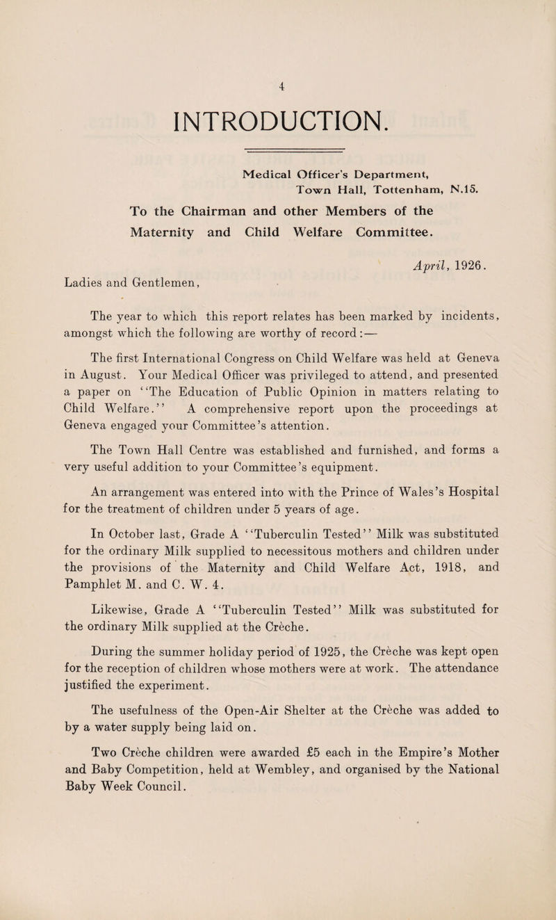 INTRODUCTION. Medical Officer's Department, Town Hall, Tottenham, N.15. To the Chairman and other Members of the Maternity and Child Welfare Committee. April, 1926. Ladies and Gentlemen, The year to which this report relates has been marked by incidents, amongst which the following are worthy of record: — The first International Congress on Child Welfare was held at Geneva in August. Your Medical Officer was privileged to attend, and presented a paper on “The Education of Public Opinion in matters relating to Child Welfare.” A comprehensive report upon the proceedings at Geneva engaged your Committee’s attention. The Town Hall Centre was established and furnished, and forms a very useful addition to your Committee’s equipment. An arrangement was entered into with the Prince of Wales’s Hospital for the treatment of children under 5 years of age. In October last, Grade A “Tuberculin Tested” Milk was substituted for the ordinary Milk supplied to necessitous mothers and children under the provisions of the Maternity and Child Welfare Act, 1918, and Pamphlet M. and C. W. 4. Likewise, Grade A “Tuberculin Tested” Milk was substituted for the ordinary Milk supplied at the Creche. During the summer holiday period of 1925, the Creche was kept open for the reception of children whose mothers were at work. The attendance justified the experiment. The usefulness of the Open-Air Shelter at the Creche was added to by a water supply being laid on. Two Creche children were awarded £5 each in the Empire’s Mother and Baby Competition, held at Wembley, and organised by the National Baby Week Council.