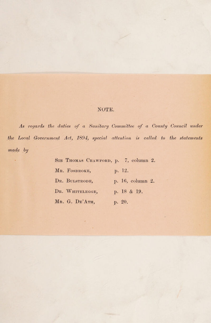 NOTE. As regards the duties of a Sanitary Committee of a County Council under the Local Government Act, 1894, special attention is called to the statements made by Sir Thomas Crawford, p. 7, column Mr. Fosbroke, p. 12. Dr. Bulstrode, CO rH Ph. column Dr. Whitelegge, p. 18 &amp; 19. Mr. G. De'Ath, p. 20.