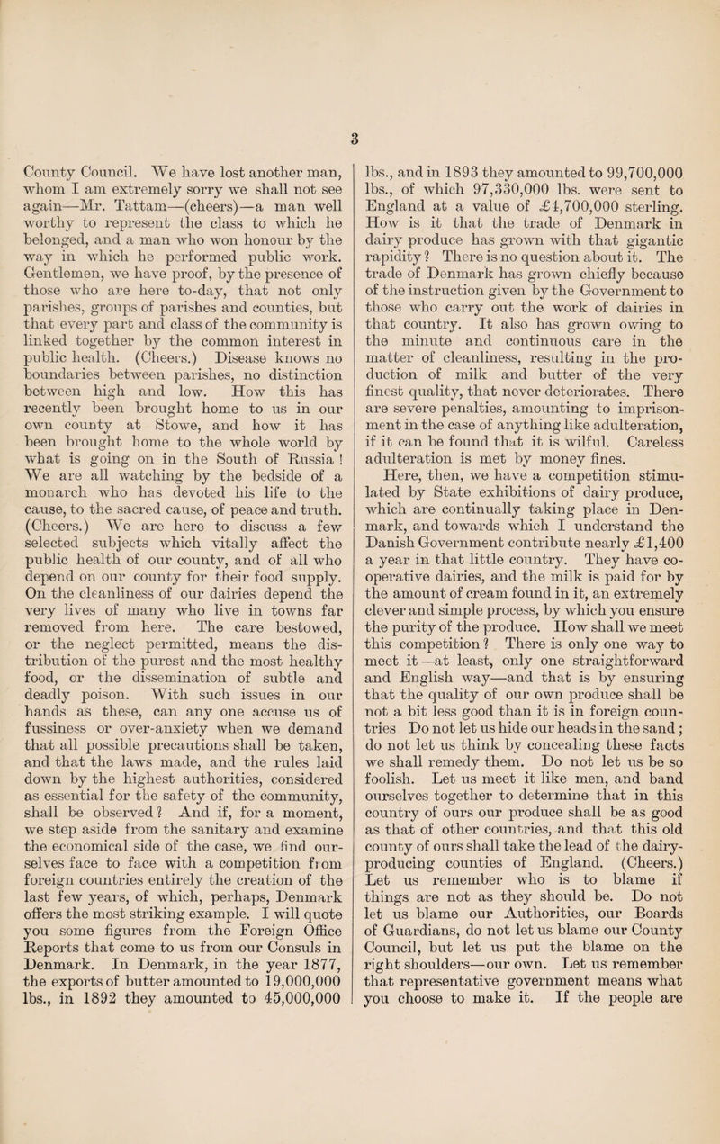 County Council. We have lost another man, whom I am extremely sorry we shall not see again—Mr. Tattam—(cheers)—a man well worthy to represent the class to which he belonged, and a man who won honour by the way in which he performed public work. Gentlemen, we have proof, by the presence of those who are here to-day, that not only parishes, groups of parishes and counties, but that every part and class of the community is linked together by the common interest in public health. (Cheers.) Disease knows no boundaries between parishes, no distinction between high and low. How this has recently been brought home to us in our own county at Stowe, and how it has been brought home to the whole world by what is going on in the South of Russia ! We are all watching by the bedside of a monarch who has devoted his life to the cause, to the sacred cause, of peace and truth. (Cheers.) We are here to discuss a few selected subjects which vitally affect the public health of our county, and of all who depend on our county for their food supply. On the cleanliness of our dairies depend the very lives of many who live in towns far removed from here. The care bestowed, or the neglect permitted, means the dis¬ tribution of the purest and the most healthy food, or the dissemination of subtle and deadly poison. With such issues in our hands as these, can any one accuse us of fussiness or over-anxiety when we demand that all possible precautions shall be taken, and that the laws made, and the rules laid down by the highest authorities, considered as essential for the safety of the community, shall be observed ? And if, for a moment, we step aside from the sanitary and examine the economical side of the case, we find our¬ selves face to face with a competition from foreign countries entirely the creation of the last few years, of which, perhaps, Denmark offers the most striking example. I will quote you some figures from the Foreign Office Reports that come to us from our Consuls in Denmark. In Denmark, in the year 1877, the exports of butter amounted to 19,000,000 lbs., in 1892 they amounted to 45,000,000 lbs., and in 1893 they amounted to 99,700,000 lbs., of which 97,330,000 lbs. were sent to England at a value of <£1,700,000 sterling. How is it that the trade of Denmark in dairy produce has grown with that gigantic rapidity ? There is no question about it. The trade of Denmark has grown chiefly because of the instruction given by the Government to those who carry out the work of dairies in that country. It also has grown owing to the minute and continuous care in the matter of cleanliness, resulting in the pro¬ duction of milk and butter of the very finest quality, that never deteriorates. There are severe penalties, amounting to imprison¬ ment in the case of anything like adulteratiou, if it can be found that it is wilful. Careless adulteration is met by money fines. Here, then, we have a competition stimu¬ lated by State exhibitions of dairy produce, which are continually taking place in Den¬ mark, and towards which I understand the Danish Government contribute nearly <£1,400 a year in that little country. They have co¬ operative dairies, and the milk is paid for by the amount of cream found in it, an extremely clever and simple process, by which you ensure the purity of the produce. How shall we meet this competition h There is only one way to meet it —at least, only one straightforward and English way—and that is by ensuring that the quality of our own produce shall be not a bit less good than it is in foreign coun¬ tries Do not let us hide our heads in the sand; do not let us think by concealing these facts we shall remedy them. Do not let us be so foolish. Let us meet it like men, and band ourselves together to determine that in this country of ours our produce shall be as good as that of other countries, and that this old county of ours shall take the lead of the dairy- producing counties of England. (Cheers.) Let us remember who is to blame if things are not as they should be. Do not let us blame our Authorities, our Boards of Guardians, do not let us blame our County Council, but let us put the blame on the right shoulders—our own. Let us remember that representative government means what you choose to make it. If the people are