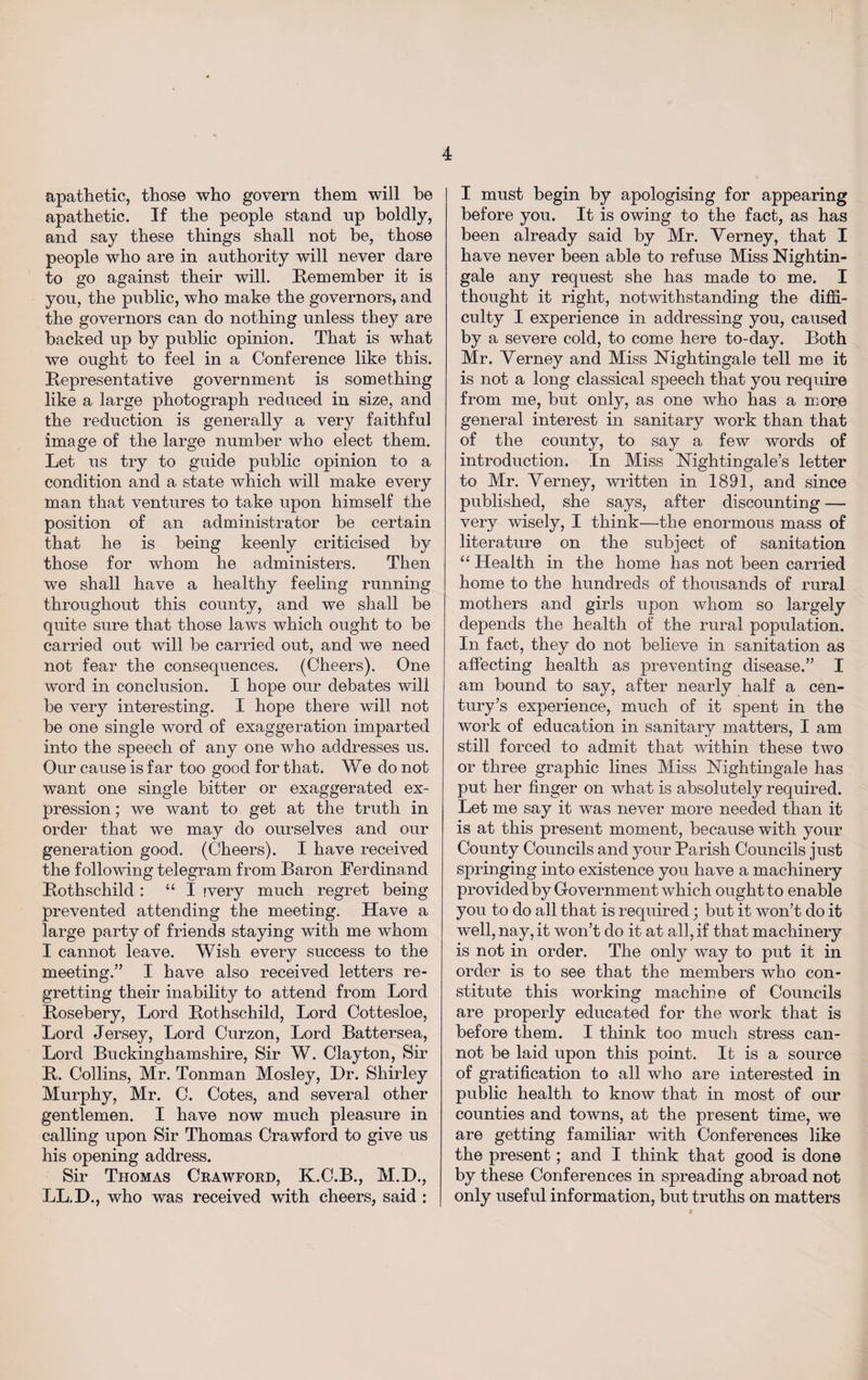 apathetic, those who govern them will he apathetic. If the people stand up boldly, and say these things shall not be, those people who are in authority will never dare to go against their will. Kern ember it is you, the public, who make the governors, and the governors can do nothing unless they are backed up by public opinion. That is what we ought to feel in a Conference like this. Representative government is something like a large photograph reduced in size, and the reduction is generally a very faithful image of the large number who elect them. Let us try to guide public opinion to a condition and a state which will make every man that ventures to take upon himself the position of an administrator be certain that he is being keenly criticised by those for whom he administers. Then we shall have a healthy feeling running throughout this county, and we shall be quite sure that those laws which ought to be carried out will be carried out, and we need not fear the consequences. (Cheers). One word in conclusion. I hope our debates will be very interesting. I hope there will not be one single word of exaggeration imparted into the speech of any one who addresses us. Our cause is far too good for that. We do not want one single bitter or exaggerated ex¬ pression ; we want to get at the truth in order that we may do ourselves and our generation good. (Cheers). I have received the following telegram from Baron Ferdinand Rothschild : “I ivery much regret being prevented attending the meeting. Have a large party of friends staying with me whom I cannot leave. Wish every success to the meeting.” I have also received letters re¬ gretting their inability to attend from Lord Rosebery, Lord Rothschild, Lord Cottesloe, Lord Jersey, Lord Curzon, Lord Battersea, Lord Buckinghamshire, Sir W. Clayton, Sir R. Collins, Mr. Tonman Mosley, Dr. Shirley Murphy, Mr. C. Cotes, and several other gentlemen. I have now much pleasure in calling upon Sir Thomas Crawford to give us his opening address. Sir Thomas Crawford, K.C.B., M.D., LL.D., who was received with cheers, said : I must begin by apologising for appearing before you. It is owing to the fact, as has been already said by Mr. Yerney, that I have never been able to refuse Miss Nightin¬ gale any request she has made to me. I thought it right, notwithstanding the diffi¬ culty I experience in addressing you, caused by a severe cold, to come here to-day. Both Mr. Yerney and Miss Nightingale tell me it is not a long classical speech that you require from me, but only, as one who has a more general interest in sanitary work than that of the county, to say a few words of introduction. In Miss Nightingale’s letter to Mr. Yerney, written in 1891, and since published, she says, after discounting — very wisely, I think—the enormous mass of literature on the subject of sanitation “ Health in the home has not been carried home to the hundreds of thousands of rural mothers and girls upon whom so largely depends the health of the rural population. In fact, they do not believe in sanitation as affecting health as preventing disease.” I am bound to say, after nearly half a cen¬ tury’s experience, much of it spent in the work of education in sanitary matters, I am still forced to admit that within these two or three graphic lines Miss Nightingale has put her finger on what is absolutely required. Let me say it was never more needed than it is at this present moment, because with your County Councils and your Parish Councils just springing into existence you have a machinery provided by Government which ought to enable you to do all that is required; but it won’t do it well, nay, it won’t do it at all, if that machinery is not in order. The only way to put it in order is to see that the members who con¬ stitute this working machine of Councils are properly educated for the work that is before them. I think too much stress can¬ not be laid upon this point. It is a source of gratification to all who are interested in public health to know that in most of our counties and towns, at the present time, we are getting familiar with Conferences like the present; and I think that good is done by these Conferences in spreading abroad not only useful information, but truths on matters
