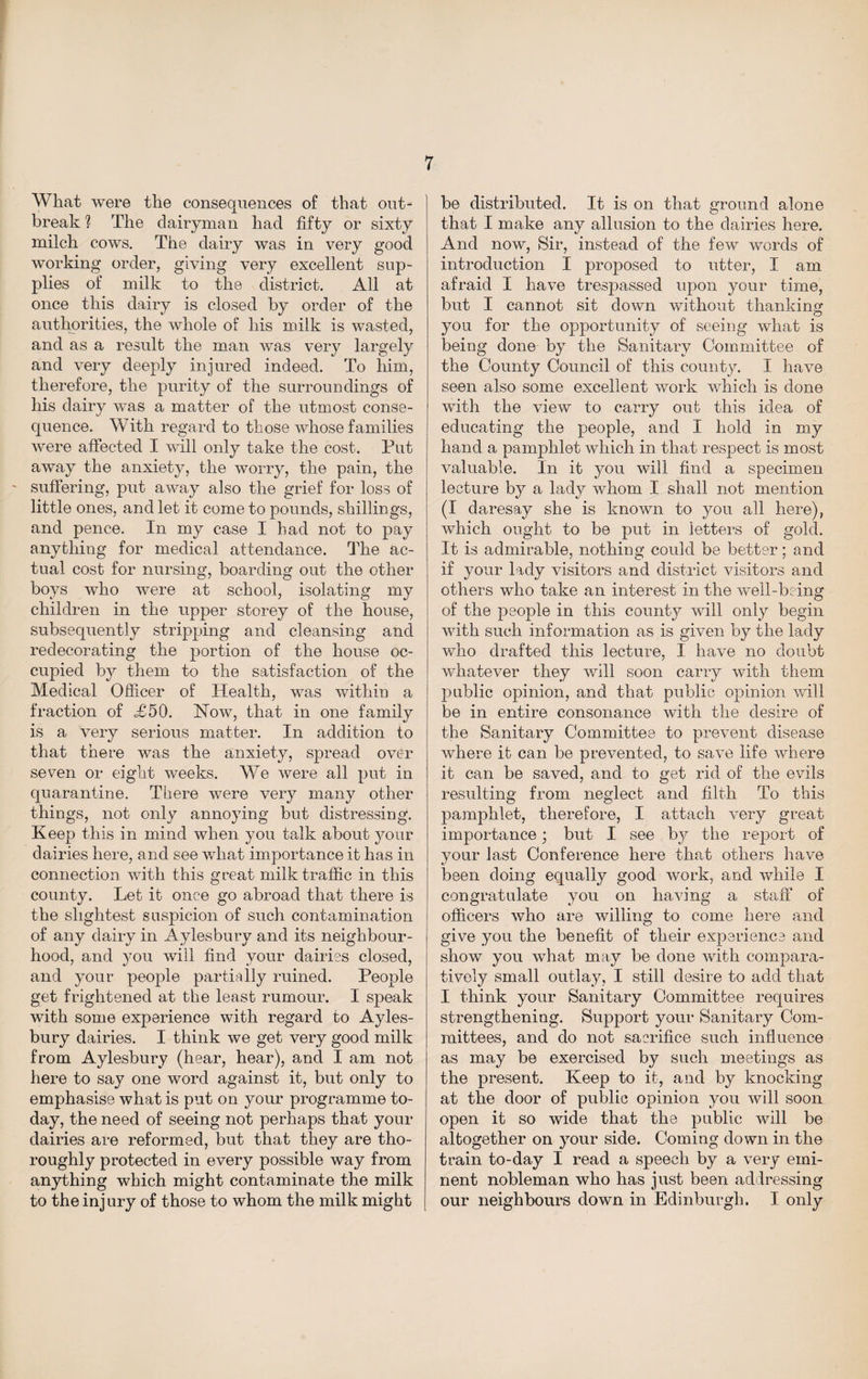 What were the consequences of that out¬ break h The dairyman had fifty or sixty milch cows. The dairy was in very good working order, giving very excellent sup¬ plies of milk to the district. All at once this dairy is closed by order of the authorities, the whole of his milk is wasted, and as a result the man was very largely and very deeply injured indeed. To him, therefore, the purity of the surroundings of his dairy was a matter of the utmost conse¬ quence. With regard to those whose families were affected I will only take the cost. Put away the anxiety, the worry, the pain, the suffering, put away also the grief for loss of little ones, and let it come to pounds, shillings, and pence. In my case I had not to pay anything for medical attendance. The ac¬ tual cost for nursing, boarding out the other boys who were at school, isolating my children in the upper storey of the house, subsequently stripping and cleansing and redecorating the portion of the house oc¬ cupied by them to the satisfaction of the Medical Officer of Health, was within a fraction of <£50. How, that in one family is a very serious matter. In addition to that there was the anxiety, spread over seven or eight weeks. We were all put in quarantine. Tliere were very many other things, not only annoying but distressing. Keep this in mind when you talk about your dairies here, and see what importance it has in connection with this great milk traffic in this county. Let it once go abroad that there is the slightest suspicion of such contamination of any dairy in Aylesbury and its neighbour¬ hood, and you will find your dairies closed, and your people partially ruined. People get frightened at the least rumour. I speak with some experience with regard to Ayles¬ bury dairies. I think we get very good milk from Aylesbury (hear, hear), and I am not here to say one word against it, but only to emphasise what is put on your programme to¬ day, the need of seeing not perhaps that your dairies are reformed, but that they are tho¬ roughly protected in every possible way from anything which might contaminate the milk to the injury of those to whom the milk might be distributed. It is on that ground alone that I make any allusion to the dairies here. And now, Sir, instead of the few words of introduction I proposed to utter, I am afraid I have trespassed upon your time, but I cannot sit down without thanking you for the opportunity of seeing what is being done by the Sanitary Committee of the County Council of this county. I have seen also some excellent work which is done with the view to carry out this idea of educating the people, and I hold in my hand a pamphlet which in that respect is most valuable. In it you will find a specimen lecture by a lady whom I shall not mention (I daresay she is known to you all here), which ought to be put in letters of gold. It is admirable, nothing could be better; and if your lady visitors and district visitors and others who take an interest in the well-being of the people in this count}^ will only begin with such information as is given by the lady who drafted this lecture, I have no doubt whatever they will soon carry with them public opinion, and that public opinion will be in entire consonance with the desire of the Sanitary Committee to prevent disease where it can be prevented, to save life where it can be saved, and to get rid of the evils resulting from neglect and filth To this pamphlet, therefore, I attach very great importance; but I see by the report of your last Conference here that others have been doing equally good work, and while I congratulate you on having a staff of officers who are willing to come here and give you the benefit of their experience and show you what may be done with compara¬ tively small outlay, I still desire to add that I think your Sanitary Committee requires strengthening. Support your Sanitary Com¬ mittees, and do not sacrifice such influence as may be exercised by such meetings as the present. Keep to it, and by knocking at the door of public opinion you will soon open it so wide that the public will be altogether on }rour side. Coming down in the train to-day I read a speech by a very emi¬ nent nobleman who has just been addressing our neighbours down in Edinburgh. I only