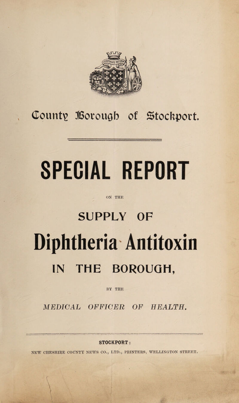 County Bovouob of Stockport. SPECIAL REPORT ON THE SUPPLY OF Diphtheria Antitoxin IN THE BOROUGH, BY THE MEDICAL OFFICER OF HEALTH. STOCKPORT: NEW CHESHIRE COUNTY NEWS CO., LTD., PRINTERS, WELLINGTON STREET. f . • ; • \ • j4 . •\ ) • /:%] J c