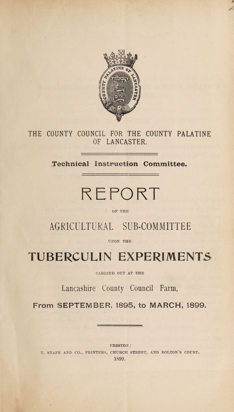 THE COUNTY COUNCIL FOR THE COUNTY PALATINE OF LANCASTER. Technical Instruction Committee. REPORT OF THE AGRICULTURAL SUB-COMMITTEE UPON THE TUBERCULIN EXPERIMENTS CAEEIED OUT AT THE Lancashire County Council Farm, From SEPTEMBER, 1895, to MARCH, 1899. PEESTON : T. SNAPE AND CO., PEINTEES, CHUECH STEEET, AND BOLTON’S COUET- 1899.