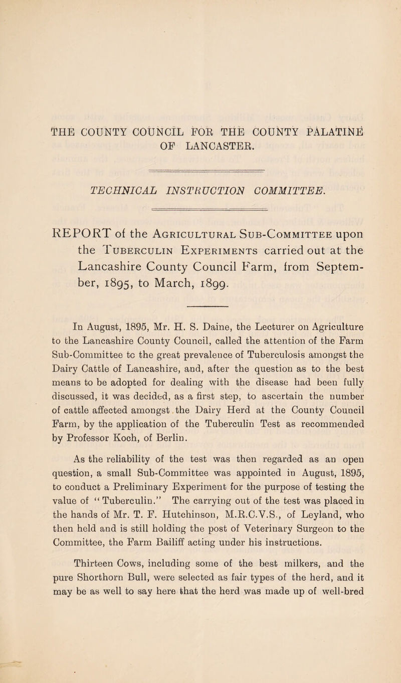 OF LANCASTER. TECHNICAL INSTRUCTION COMMITTEE. REPORT of the Agricultural Sub-Committee upon the Tuberculin Experiments carried out at the Lancashire County Council Farm, from Septem¬ ber, 1895, to March, 1899. In August, 1895, Mr. H. S. Daine, the Lecturer on Agriculture to the Lancashire County Council, called the attention of the Farm Sub-Committee to the great prevalence of Tuberculosis amongst the Dairy Cattle of Lancashire, and, after the question as to the best means to be adopted for dealing with the disease had been fully discussed, it was decided, as a first step, to ascertain the number of cattle affected amongst the Dairy Herd at the County Council Farm, by the application of the Tuberculin Test as recommended by Professor Koch, of Berlin. As the reliability of the test was then regarded as an open question, a small Sub-Committee was appointed in August, 1895, to conduct a Preliminary Experiment for the purpose of testing the value of “ Tuberculin.” The carrying out of the test was placed in the hands of Mr. T. F. Hutchinson, M.R.C.V.S., of Leyland, who then held and is still holding the post of Veterinary Surgeon to the Committee, the Farm Bailiff acting under his instructions. Thirteen Cows, including some of the best milkers, and the pure Shorthorn Bull, were selected as fair types of the herd, and it may be as well to say here that the herd was made up of well-bred