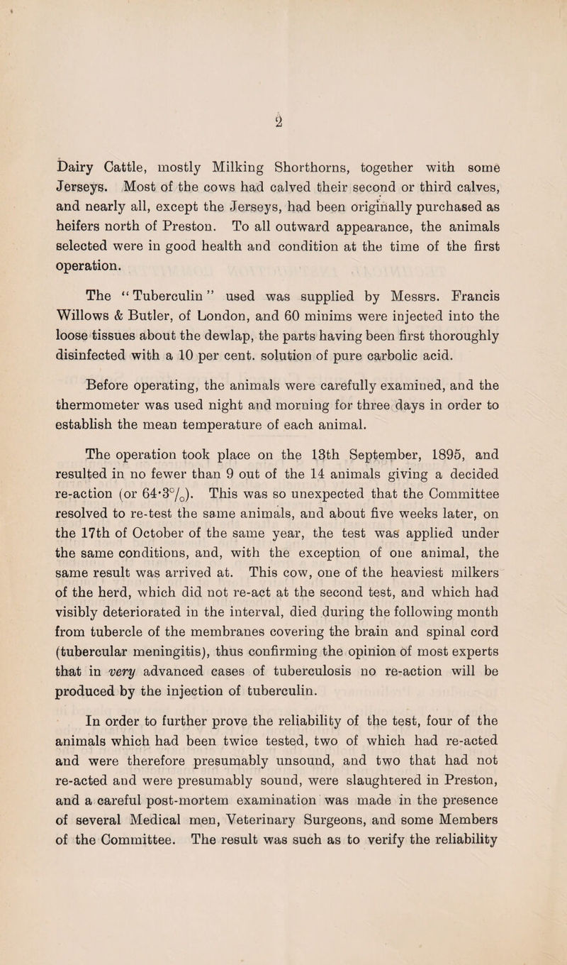 Dairy Cattle, mostly Milking Shorthorns, together with some Jerseys. Most of the cows had calved their second or third calves, and nearly all, except the Jerseys, had been originally purchased as heifers north of Preston. To all outward appearance, the animals selected were in good health and condition at the time of the first operation. The “Tuberculin” used was supplied by Messrs. Francis Willows & Butler, of London, and 60 minims were injected into the loose tissues about the dewlap, the parts having been first thoroughly disinfected with a 10 per cent, solution of pure carbolic acid. Before operating, the animals were carefully examined, and the thermometer was used night and morning for three days in order to establish the mean temperature of each animal. The operation took place on the 13th September, 1895, and resulted in no fewer than 9 out of the 14 animals giving a decided re-action (or 64*3%). This was so unexpected that the Committee resolved to re-test the same animals, and about five weeks later, on the 17th of October of the same year, the test was applied under the same conditions, and, with the exception of one animal, the same result was arrived at. This cow, one of the heaviest milkers of the herd, which did not re-act at the second test, and which had visibly deteriorated in the interval, died during the following month from tubercle of the membranes covering the brain and spinal cord (tubercular meningitis), thus confirming the opinion of most experts that in very advanced cases of tuberculosis no re-action will be produced by the injection of tuberculin. In order to further prove the reliability of the test, four of the animals which had been twice tested, two of which had re-acted and were therefore presumably unsound, and two that had not re-acted and were presumably sound, were slaughtered in Preston, and a careful post-mortem examination was made in the presence of several Medical men, Veterinary Surgeons, and some Members of the Committee. The result was such as to verify the reliability