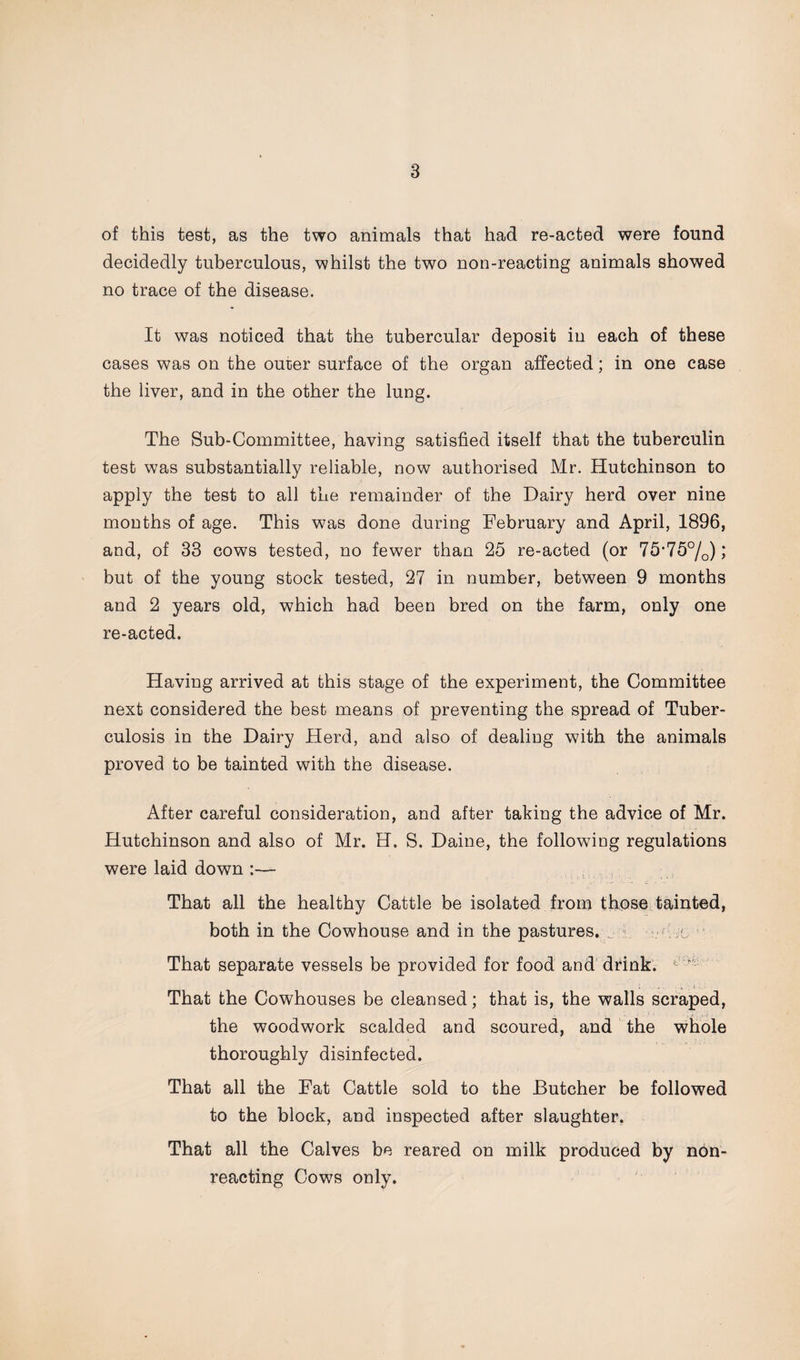 of this test, as the two animals that had re-acted were found decidedly tuberculous, whilst the two non-reacting animals showed no trace of the disease. It was noticed that the tubercular deposit iu each of these cases was on the outer surface of the organ affected; in one case the liver, and in the other the lung. The Sub-Committee, having satisfied itself that the tuberculin test was substantially reliable, now authorised Mr. Hutchinson to apply the test to all the remainder of the Dairy herd over nine months of age. This was done during February and April, 1896, and, of 33 cows tested, no fewer than 25 re-acted (or 75*75°/0); but of the young stock tested, 27 in number, between 9 months and 2 years old, which had been bred on the farm, only one re-acted. Having arrived at this stage of the experiment, the Committee next considered the best means of preventing the spread of Tuber¬ culosis in the Dairy Herd, and also of dealing with the animals proved to be tainted with the disease. After careful consideration, and after taking the advice of Mr. Hutchinson and also of Mr. H. S. Daine, the following regulations were laid down :— That all the healthy Cattle be isolated from those tainted, both in the Cowhouse and in the pastures. . 1 -Tic ' That separate vessels be provided for food and drink. That the Cowhouses be cleansed; that is, the walls scraped, the woodwork scalded and scoured, and the whole thoroughly disinfected. That all the Fat Cattle sold to the Butcher be followed to the block, and inspected after slaughter. That all the Calves be reared on milk produced by n6n- reacting Cows only.