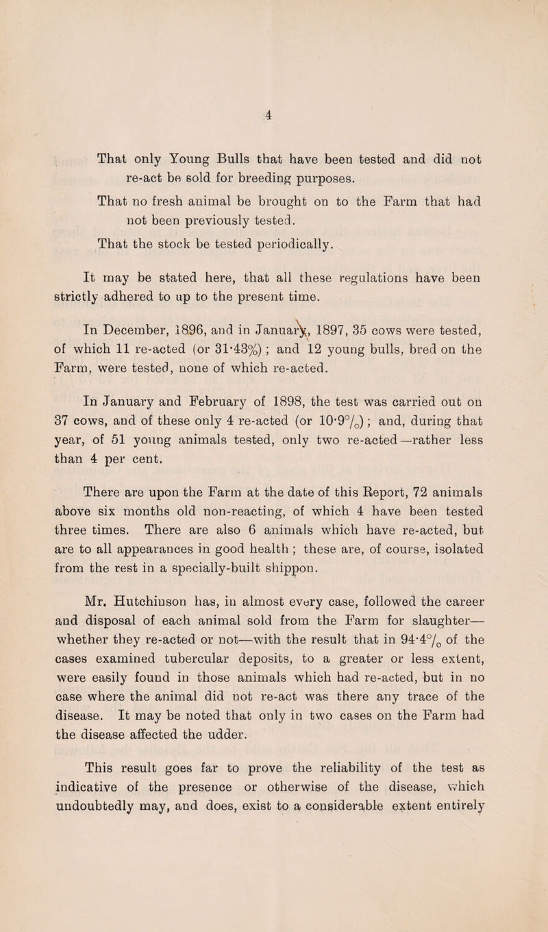 That only Young Bulls that have been tested and did not re-act be sold for breeding purposes. That no fresh animal be brought on to the Farm that had not been previously tested. That the stock be tested periodically. It may be stated here, that all these regulations have been strictly adhered to up to the present time. In December, 1896, and in January, 1897, 35 cows were tested, of which 11 re-acted (or 31*43%); and 12 young bulls, bred on the Farm, were tested, none of which re-acted. In January and February of 1898, the test wTas carried out on 37 cows, and of these only 4 re-acted (or 10*9°/o); and, during that year, of 51 young animals tested, only two re-acted—rather less than 4 per cent. There are upon the Farm at the date of this Report, 72 animals above six months old non-reacting, of which 4 have been tested three times. There are also 6 animals which have re-acted, but are to all appearances in good health ; these are, of course, isolated from the rest in a specially-built shippon. Mr. Hutchinson has, in almost every case, followed the career and disposal of each animal sold from the Farm for slaughter— whether they re-acted or not—with the result that in 94*4°/Q of the cases examined tubercular deposits, to a greater or less extent, were easily found in those animals which had re-acted, but in no case where the animal did not re-act was there any trace of the disease. It may be noted that only in two cases on the Farm had the disease affected the udder. This result goes far to prove the reliability of the test as indicative of the presence or otherwise of the disease, which undoubtedly may, and does, exist to a considerable extent entirely